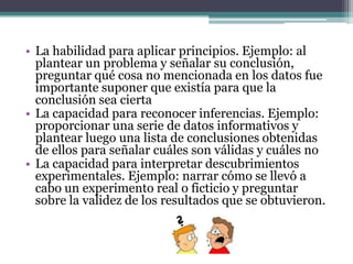 • La habilidad para aplicar principios. Ejemplo: al
  plantear un problema y señalar su conclusión,
  preguntar qué cosa no mencionada en los datos fue
  importante suponer que existía para que la
  conclusión sea cierta
• La capacidad para reconocer inferencias. Ejemplo:
  proporcionar una serie de datos informativos y
  plantear luego una lista de conclusiones obtenidas
  de ellos para señalar cuáles son válidas y cuáles no
• La capacidad para interpretar descubrimientos
  experimentales. Ejemplo: narrar cómo se llevó a
  cabo un experimento real o ficticio y preguntar
  sobre la validez de los resultados que se obtuvieron.
 