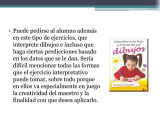 • Puede pedirse al alumno además
  en este tipo de ejercicios, que
  interprete dibujos e incluso que
  haga ciertas predicciones basado
  en los datos que se le dan. Sería
  difícil mencionar todas las formas
  que el ejercicio interpretativo
  puede tomar, sobre todo porque
  en ellos va especialmente en juego
  la creatividad del maestro y la
  finalidad con que desea aplicarlo.
 