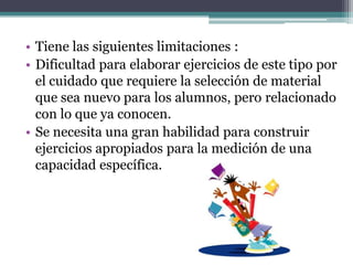 • Tiene las siguientes limitaciones :
• Dificultad para elaborar ejercicios de este tipo por
  el cuidado que requiere la selección de material
  que sea nuevo para los alumnos, pero relacionado
  con lo que ya conocen.
• Se necesita una gran habilidad para construir
  ejercicios apropiados para la medición de una
  capacidad específica.
 