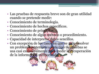 • Las pruebas de respuesta breve son de gran utilidad
  cuando se pretende medir:
• Conocimiento de terminología.
• Conocimiento de hechos específicos.
• Conocimiento de principios.
• Conocimiento de algún método o procedimiento.
• Capacidad de interpretar datos sencillos.
• Con excepción de los casos en que se pide resolver
  un problema matemático, este tipo de pruebas se
  usa casi exclusivamente para medir la recuperación
  de la información memorizada.
 
