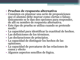• Pruebas de respuesta alternativa
• Consisten en plantear una serie de proposiciones
  que el alumno debe marcar como ciertas o falsas;
  únicamente se le dan dos opciones para responder,
  de allí su nombre de respuesta alternativa.
• Este tipo de prueba se utiliza cuando se pretende
  medir:
• La capacidad para identificar la exactitud de hechos.
• Las definiciones de los términos.
• Las declaraciones de principios.
• La capacidad de distinguir los hechos de las
  opiniones.
• La capacidad de percatarse de las relaciones de
  causa y efecto
• Algunos aspectos sencillos de lógica.
 