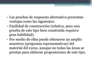 • Las pruebas de respuesta alternativa presentan
  ventajas como las siguientes:
• Facilidad de construcción (relativa, pues una
  prueba de este tipo bien construida requiere
  gran habilidad).
• Por medio de ellas puede obtenerse un amplio
  muestreo (preguntas representativas) del
  material del curso, aunque no todas las áreas se
  prestan para elaborar proposiciones de este tipo.
 