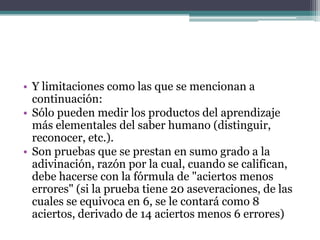 • Y limitaciones como las que se mencionan a
  continuación:
• Sólo pueden medir los productos del aprendizaje
  más elementales del saber humano (distinguir,
  reconocer, etc.).
• Son pruebas que se prestan en sumo grado a la
  adivinación, razón por la cual, cuando se califican,
  debe hacerse con la fórmula de "aciertos menos
  errores" (si la prueba tiene 20 aseveraciones, de las
  cuales se equivoca en 6, se le contará como 8
  aciertos, derivado de 14 aciertos menos 6 errores)
 