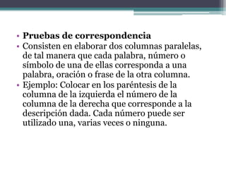 • Pruebas de correspondencia
• Consisten en elaborar dos columnas paralelas,
  de tal manera que cada palabra, número o
  símbolo de una de ellas corresponda a una
  palabra, oración o frase de la otra columna.
• Ejemplo: Colocar en los paréntesis de la
  columna de la izquierda el número de la
  columna de la derecha que corresponde a la
  descripción dada. Cada número puede ser
  utilizado una, varias veces o ninguna.
 