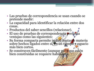 • Las pruebas de correspondencia se usan cuando se
  pretende medir:
• La capacidad para identificar la relación entre dos
  cosas.
• Productos del saber sencillos (relacionar).
• El uso de pruebas de correspondencia presenta
  ventajas como las siguientes:
• Su forma compacta permite incluir bastante materia
  sobre hechos ligados entre sí, en un tiempo y espacio
  más bien cortos.
• Se construyen fácilmente (aunque para que estén
  bien construidas se requiere habilidad).
 