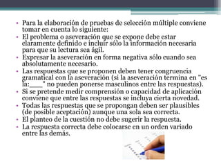 • Para la elaboración de pruebas de selección múltiple conviene
  tomar en cuenta lo siguiente:
• El problema o aseveración que se expone debe estar
  claramente definido e incluir sólo la información necesaria
  para que su lectura sea ágil.
• Expresar la aseveración en forma negativa sólo cuando sea
  absolutamente necesario.
• Las respuestas que se proponen deben tener congruencia
  gramatical con la aseveración (si la aseveración termina en "es
  la:___" no pueden ponerse masculinos entre las respuestas).
• Si se pretende medir comprensión o capacidad de aplicación
  conviene que entre las respuestas se incluya cierta novedad.
• Todas las respuestas que se propongan deben ser plausibles
  (de posible aceptación) aunque una sola sea correcta.
• El planteo de la cuestión no debe sugerir la respuesta.
• La respuesta correcta debe colocarse en un orden variado
  entre las demás.
 