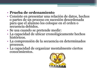 • Prueba de ordenamiento
• Consiste en presentar una relación de datos, hechos
  o partes de un proceso en sucesión desordenada
  para que el alumno los coloque en el orden o
  secuencia debidos.
• Se usa cuando se pretende medir:
• La capacidad de ubicar cronológicamente hechos
  históricos.
• La comprensión de la secuencia en determinados
  procesos.
• La capacidad de organizar mentalmente ciertos
  conocimientos.
 