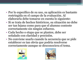 • Por lo específico de su uso, su aplicación es bastante
  restringida en el campo de la evaluación. Al
  elaborarla debe tomarse en cuenta lo siguiente:
• Si se trata de hechos históricos, su situación no debe
  ser tan lejana como para que el alumno conteste
  correctamente sin ningún esfuerzo.
• Cada hecho o etapa que se plantee, debe ser
  señalado con claridad y precisión.
• No conviene usarlo cuando la secuencia que se pide
  establecer es tan obvia que podría resolverse
  correctamente aunque se desconociera el tema.
 
