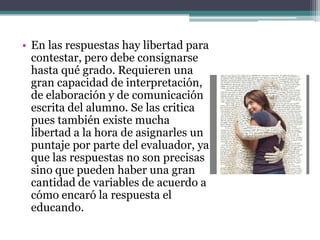 • En las respuestas hay libertad para
  contestar, pero debe consignarse
  hasta qué grado. Requieren una
  gran capacidad de interpretación,
  de elaboración y de comunicación
  escrita del alumno. Se las critica
  pues también existe mucha
  libertad a la hora de asignarles un
  puntaje por parte del evaluador, ya
  que las respuestas no son precisas
  sino que pueden haber una gran
  cantidad de variables de acuerdo a
  cómo encaró la respuesta el
  educando.
 