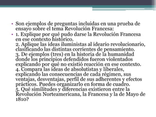 • Son ejemplos de preguntas incluidas en una prueba de
  ensayo sobre el tema Revolución Francesa:
• 1. Explique por qué pudo darse la Revolución Francesa
  en ese contexto histórico.
  2. Aplique las ideas iluministas al ideario revolucionario,
  clasificando las distintas corrientes de pensamiento.
  3. De ejemplos (tres) en la historia de la humanidad
  donde los principios defendidos fueron violentados
  explicando por qué no existió reacción en ese contexto.
  4. Compara las ideas de absolutistas y liberales,
  explicando las consecuencias de cada régimen, sus
  ventajas, desventajas, perfil de sus adherentes y efectos
  prácticos. Puedes organizarlo en forma de cuadro.
  5. Qué similitudes y diferencias existieron entre la
  Revolución Norteamericana, la Francesa y la de Mayo de
  1810?
 