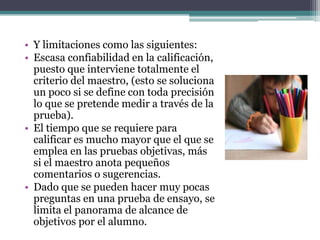 • Y limitaciones como las siguientes:
• Escasa confiabilidad en la calificación,
  puesto que interviene totalmente el
  criterio del maestro, (esto se soluciona
  un poco si se define con toda precisión
  lo que se pretende medir a través de la
  prueba).
• El tiempo que se requiere para
  calificar es mucho mayor que el que se
  emplea en las pruebas objetivas, más
  si el maestro anota pequeños
  comentarios o sugerencias.
• Dado que se pueden hacer muy pocas
  preguntas en una prueba de ensayo, se
  limita el panorama de alcance de
  objetivos por el alumno.
 