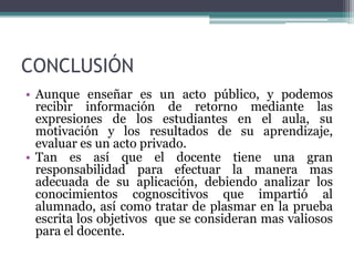 CONCLUSIÓN
• Aunque enseñar es un acto público, y podemos
  recibir información de retorno mediante las
  expresiones de los estudiantes en el aula, su
  motivación y los resultados de su aprendizaje,
  evaluar es un acto privado.
• Tan es así que el docente tiene una gran
  responsabilidad para efectuar la manera mas
  adecuada de su aplicación, debiendo analizar los
  conocimientos cognoscitivos que impartió al
  alumnado, así como tratar de plasmar en la prueba
  escrita los objetivos que se consideran mas valiosos
  para el docente.
 