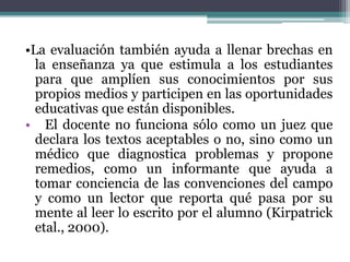 •La evaluación también ayuda a llenar brechas en
  la enseñanza ya que estimula a los estudiantes
  para que amplíen sus conocimientos por sus
  propios medios y participen en las oportunidades
  educativas que están disponibles.
• El docente no funciona sólo como un juez que
  declara los textos aceptables o no, sino como un
  médico que diagnostica problemas y propone
  remedios, como un informante que ayuda a
  tomar conciencia de las convenciones del campo
  y como un lector que reporta qué pasa por su
  mente al leer lo escrito por el alumno (Kirpatrick
  etal., 2000).
 