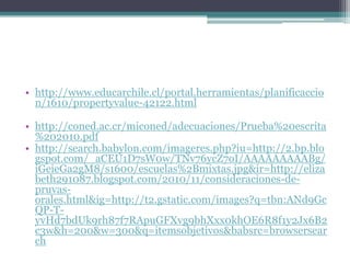 • http://www.educarchile.cl/portal.herramientas/planificaccio
  n/1610/propertyvalue-42122.html

• http://coned.ac.cr/miconed/adecuaciones/Prueba%20escrita
  %202010.pdf
• http://search.babylon.com/imageres.php?iu=http://2.bp.blo
  gspot.com/_aCEU1D7sW0w/TNv76ycZ7oI/AAAAAAAAABg/
  iGeieGa2gM8/s1600/escuelas%2Bmixtas.jpg&ir=http://eliza
  beth291087.blogspot.com/2010/11/consideraciones-de-
  pruvas-
  orales.html&ig=http://t2.gstatic.com/images?q=tbn:ANd9Gc
  QP-T-
  yvHd7bdUk9rh87f7RApuGFXvg9bhXxx0khOE6R8f1y2Jx6B2
  c3w&h=200&w=300&q=itemsobjetivos&babsrc=browsersear
  ch
 