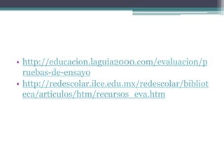 • http://educacion.laguia2000.com/evaluacion/p
  ruebas-de-ensayo
• http://redescolar.ilce.edu.mx/redescolar/bibliot
  eca/articulos/htm/recursos_eva.htm
 