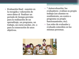 • Evaluación final: consiste en       • * Autoevaluación: los
  la recogida y valoración de           evaluadores evalúan su propio
  unos datos al finalizar un            trabajo (un alumno su
  periodo de tiempo previsto            rendimiento, un centro o
  para la realización de un             programa su propio
  aprendizaje, un programa, un          funcionamiento, etc).
  trabajo, un curso escolar, etc. o   • Los roles de evaluador y
  para la consecución de unos           evaluado coinciden en las
  objetivos.                            mismas personas.
 
