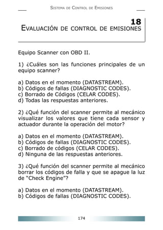 174
SISTEMA DE CONTROL DE EMISIONES
18
EVALUACIÓN DE CONTROL DE EMISIONES
Equipo Scanner con OBD II.
1) ¿Cuáles son las funciones principales de un
equipo scanner?
a) Datos en el momento (DATASTREAM).
b) Códigos de fallas (DIAGNOSTIC CODES).
c) Borrado de Códigos (CELAR CODES).
d) Todas las respuestas anteriores.
2) ¿Qué función del scanner permite al mecánico
visualizar los valores que tiene cada sensor y
actuador durante la operación del motor?
a) Datos en el momento (DATASTREAM).
b) Códigos de fallas (DIAGNOSTIC CODES).
c) Borrado de códigos (CELAR CODES).
d) Ninguna de las respuestas anteriores.
3) ¿Qué función del scanner permite al mecánico
borrar los códigos de falla y que se apague la luz
de “Check Engine”?
a) Datos en el momento (DATASTREAM).
b) Códigos de fallas (DIAGNOSTIC CODES).
 