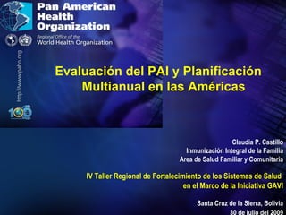 Evaluación del PAI y Planificación Multianual en las Américas Claudia P. Castillo Inmunización Integral de la Familia Area de Salud Familiar y Comunitaria IV Taller Regional de Fortalecimiento de los Sistemas de Salud  en el Marco de la Iniciativa GAVI Santa Cruz de la Sierra, Bolivia 30 de julio del 2009 