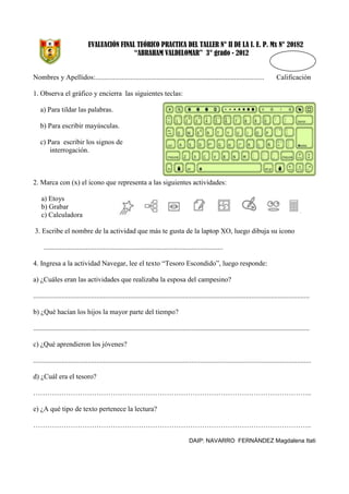 EVALUACIÓN FINAL TEÓRICO PRACTICA DEL TALLER N° II DE LA I. E. P. Mx N° 20182
“ABRAHAM VALDELOMAR” 3° grado - 2012

Nombres y Apellidos:................................................................................................

Calificación

1. Observa el gráfico y encierra las siguientes teclas:
a) Para tildar las palabras.
b) Para escribir mayúsculas.
c) Para escribir los signos de
interrogación.

2. Marca con (x) el icono que representa a las siguientes actividades:
a) Etoys
b) Grabar
c) Calculadora
3. Escribe el nombre de la actividad que más te gusta de la laptop XO, luego dibuja su icono
......................................................................................................
4. Ingresa a la actividad Navegar, lee el texto “Tesoro Escondido”, luego responde:
a) ¿Cuáles eran las actividades que realizaba la esposa del campesino?
.............................................................................................................................................................
b) ¿Qué hacían los hijos la mayor parte del tiempo?
.............................................................................................................................................................
c) ¿Qué aprendieron los jóvenes?
..............................................................................................................................................................
d) ¿Cuál era el tesoro?
………………………………………………………………………………………………………..
e) ¿A qué tipo de texto pertenece la lectura?
………………………………………………………………………………………………………..
DAIP: NAVARRO FERNÁNDEZ Magdalena Itati

 