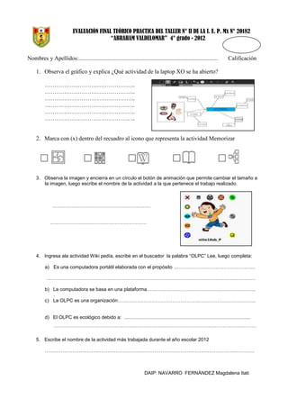 EVALUACIÓN FINAL TEÓRICO PRACTICA DEL TALLER N° II DE LA I. E. P. Mx N° 20182
“ABRAHAM VALDELOMAR” 4° grado - 2012

Nombres y Apellidos:................................................................................................

Calificación

1. Observa el gráfico y explica ¿Qué actividad de la laptop XO se ha abierto?
………………………………………..
………………………………………..
………………………………………..
………………………………………..
………………………………………..
………………………………………..

2. Marca con (x) dentro del recuadro al icono que representa la actividad Memorizar

3. Observa la imagen y encierra en un círculo el botón de animación que permite cambiar el tamaño a
la imagen, luego escribe el nombre de la actividad a la que pertenece el trabajo realizado.

…………………………………………………….
……………………………………………………

4. Ingresa ala actividad Wiki pedía, escribe en el buscador la palabra “OLPC” Lee, luego completa:
a) Es una computadora portátil elaborada con el propósito …………………………………………...
………………………………………………………………………………………………………………….
b) La computadora se basa en una plataforma…………………………………………………………..
.
c) La OLPC es una organización…………………………………………………………………………..

d) El OLPC es ecológico debido a: ..............................................................................................
………………………………………………………………………………………………………………
5. Escribe el nombre de la actividad más trabajada durante el año escolar 2012
………………………………………………………………………………………………………………….

DAIP: NAVARRO FERNÁNDEZ Magdalena Itati

 