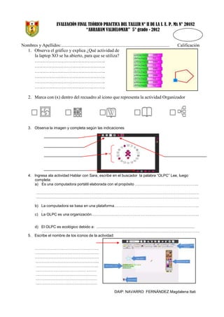 EVALUACIÓN FINAL TEÓRICO PRACTICA DEL TALLER N° II DE LA I. E. P. Mx N° 20182
“ABRAHAM VALDELOMAR” 5° grado - 2012

Nombres y Apellidos:................................................................................................
1. Observa el gráfico y explica ¿Qué actividad de
la laptop XO se ha abierto, para que se utiliza?
………………………………………..
………………………………………..
………………………………………..
………………………………………..
………………………………………..
………………………………………..

Calificación

2. Marca con (x) dentro del recuadro al icono que representa la actividad Organizador

3. Observa la imagen y completa según las indicaciones

4. Ingresa ala actividad Hablar con Sara, escribe en el buscador la palabra “OLPC” Lee, luego
completa:
a) Es una computadora portátil elaborada con el propósito …………………………………………...
………………………………………………………………………………………………………………….
………………………………………………………………………………………………………………….
b) La computadora se basa en una plataforma…………………………………………………………..
.
c) La OLPC es una organización…………………………………………………………………………..
d) El OLPC es ecológico debido a: ..............................................................................................
………………………………………………………………………………………………………………
5. Escribe el nombre de los iconos de la actividad:
……………………………………………
……………………………………………
……………………………………………
…………………………………………...
…………………………………………..
…………………………………. .…….
………………………………………….
………………………………………….
………………………………………….
DAIP: NAVARRO FERNÁNDEZ Magdalena Itati

 