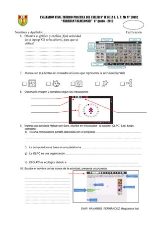 EVALUACIÓN FINAL TEÓRICO PRACTICA DEL TALLER N° II DE LA I. E. P. Mx N° 20182
“ABRAHAM VALDELOMAR” 6° grado - 2012

Nombres y Apellidos:................................................................................................
6. Observa el gráfico y explica ¿Qué actividad
de la laptop XO se ha abierto, para que se
utiliza?
………………………………………..
………………………………………..
………………………………………..
………………………………………..
………………………………………..
………………………………………..

Calificación

7. Marca con (x) dentro del recuadro al icono que representa la actividad Scratch

8. Observa la imagen y completa según las indicaciones

9. Ingresa ala actividad Hablar con Sara, escribe en el buscador la palabra “OLPC” Lee, luego
completa:
e) Es una computadora portátil elaborada con el propósito …………………………………………...
………………………………………………………………………………………………………………….
………………………………………………………………………………………………………………….
La computadora se basa en una plataforma…………………………………………………………..
.
g) La OLPC es una organización…………………………………………………………………………..
f)

h) El OLPC es ecológico debido a: ..............................................................................................
………………………………………………………………………………………………………………
10. Escribe el nombre de los iconos de la actividad, presenta un proyecto.
……………………………………………
……………………………………………
……………………………………………
…………………………………………...
…………………………………………..
…………………………………...……..
…………………………………………..
…………………………………………..
…………………………………………..
DAIP: NAVARRO FERNÁNDEZ Magdalena Itati

 