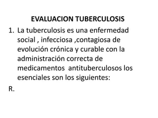 EVALUACION TUBERCULOSIS
1. La tuberculosis es una enfermedad
   social , infecciosa ,contagiosa de
   evolución crónica y curable con la
   administración correcta de
   medicamentos antituberculosos los
   esenciales son los siguientes:
R.
 