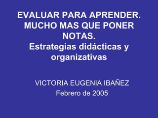 EVALUAR PARA APRENDER. MUCHO MAS QUE PONER NOTAS. Estrategias didácticas y organizativas VICTORIA EUGENIA IBAÑEZ Febrero de 2005 