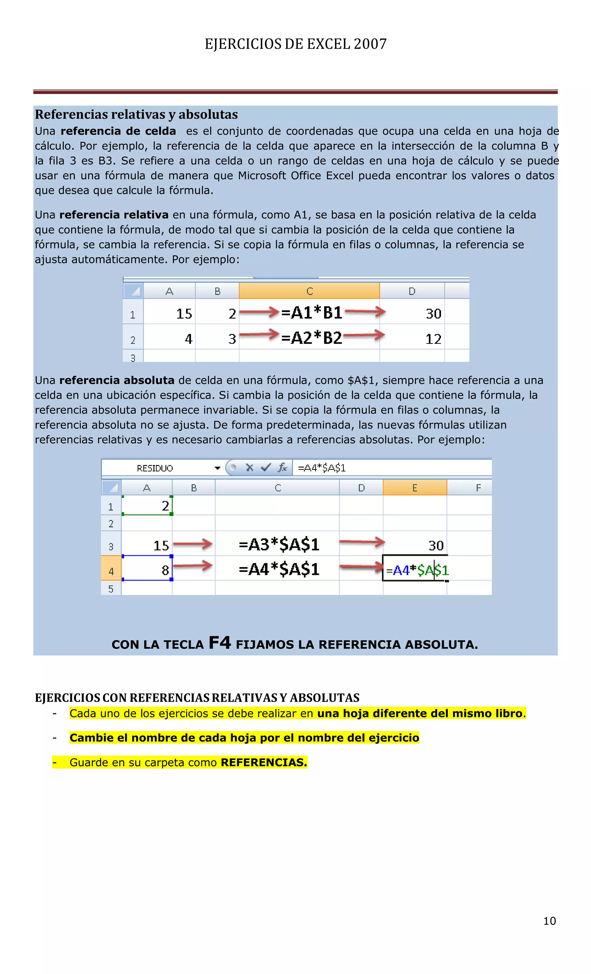 EJERCICIOS DE EXCEL 2007



Referencias relativas y absolutas
Una referencia de celda es el conjunto de coordenadas que ocupa una celda en una hoja de
cálculo. Por ejemplo, la referencia de la celda que aparece en la intersección de la columna B y
la fila 3 es B3. Se refiere a una celda o un rango de celdas en una hoja de cálculo y se puede
usar en una fórmula de manera que Microsoft Office Excel pueda encontrar los valores o datos
que desea que calcule la fórmula.

Una referencia relativa en una fórmula, como A1, se basa en la posición relativa de la celda
que contiene la fórmula, de modo tal que si cambia la posición de la celda que contiene la
fórmula, se cambia la referencia. Si se copia la fórmula en filas o columnas, la referencia se
ajusta automáticamente. Por ejemplo:




Una referencia absoluta de celda en una fórmula, como $A$1, siempre hace referencia a una
celda en una ubicación específica. Si cambia la posición de la celda que contiene la fórmula, la
referencia absoluta permanece invariable. Si se copia la fórmula en filas o columnas, la
referencia absoluta no se ajusta. De forma predeterminada, las nuevas fórmulas utilizan
referencias relativas y es necesario cambiarlas a referencias absolutas. Por ejemplo:




              CON LA TECLA      F4 FIJAMOS LA REFERENCIA ABSOLUTA.


EJERCICIOS CON REFERENCIAS RELATIVAS Y ABSOLUTAS
   -   Cada uno de los ejercicios se debe realizar en una hoja diferente del mismo libro.

   -   Cambie el nombre de cada hoja por el nombre del ejercicio

   -   Guarde en su carpeta como REFERENCIAS.




                                                                                                 10
 