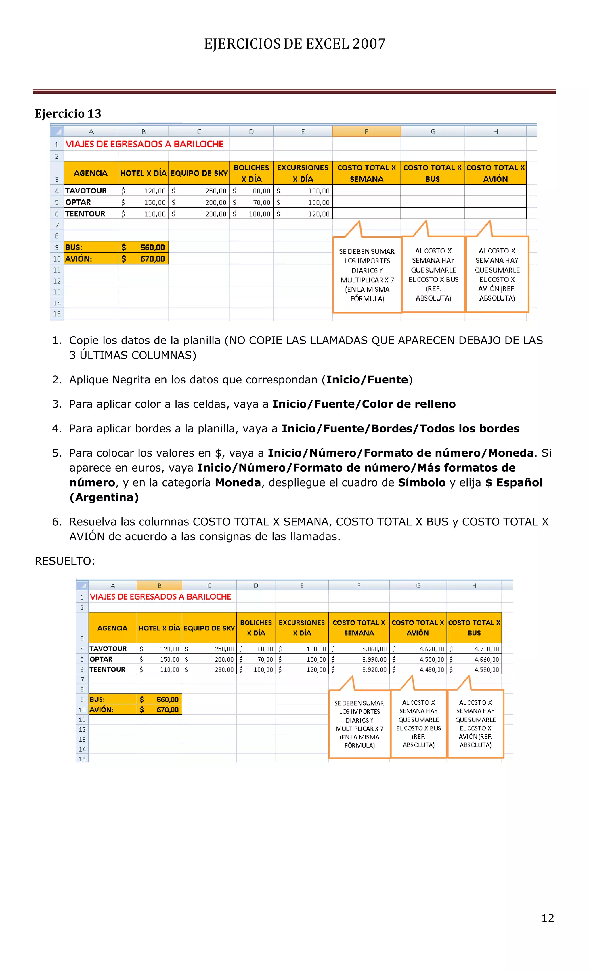 EJERCICIOS DE EXCEL 2007



Ejercicio 13




   1. Copie los datos de la planilla (NO COPIE LAS LLAMADAS QUE APARECEN DEBAJO DE LAS
      3 ÚLTIMAS COLUMNAS)

   2. Aplique Negrita en los datos que correspondan (Inicio/Fuente)

   3. Para aplicar color a las celdas, vaya a Inicio/Fuente/Color de relleno

   4. Para aplicar bordes a la planilla, vaya a Inicio/Fuente/Bordes/Todos los bordes

   5. Para colocar los valores en $, vaya a Inicio/Número/Formato de número/Moneda. Si
      aparece en euros, vaya Inicio/Número/Formato de número/Más formatos de
      número, y en la categoría Moneda, despliegue el cuadro de Símbolo y elija $ Español
      (Argentina)

   6. Resuelva las columnas COSTO TOTAL X SEMANA, COSTO TOTAL X BUS y COSTO TOTAL X
      AVIÓN de acuerdo a las consignas de las llamadas.

RESUELTO:




                                                                                        12
 