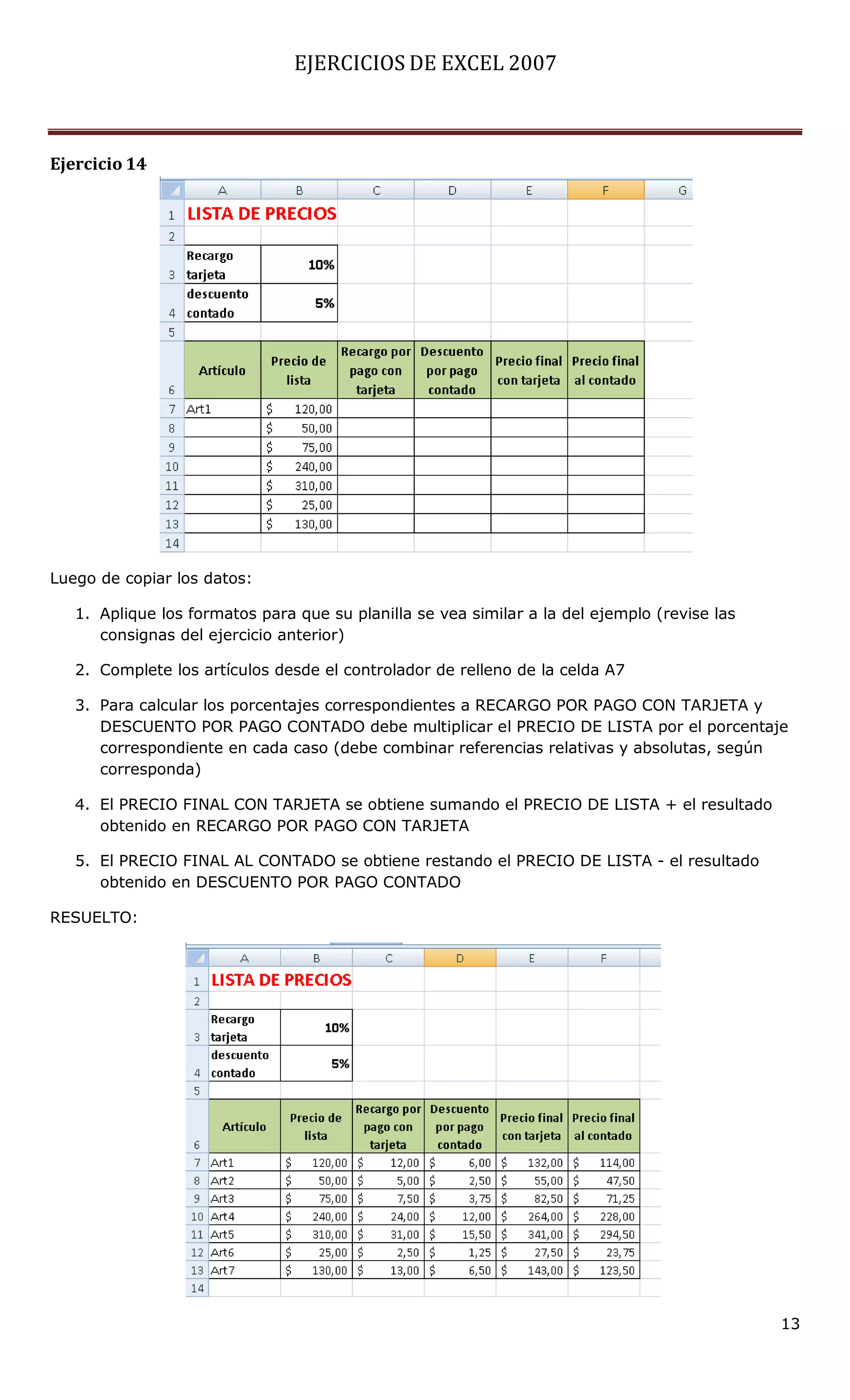 EJERCICIOS DE EXCEL 2007



Ejercicio 14




Luego de copiar los datos:

   1. Aplique los formatos para que su planilla se vea similar a la del ejemplo (revise las
      consignas del ejercicio anterior)

   2. Complete los artículos desde el controlador de relleno de la celda A7

   3. Para calcular los porcentajes correspondientes a RECARGO POR PAGO CON TARJETA y
      DESCUENTO POR PAGO CONTADO debe multiplicar el PRECIO DE LISTA por el porcentaje
      correspondiente en cada caso (debe combinar referencias relativas y absolutas, según
      corresponda)

   4. El PRECIO FINAL CON TARJETA se obtiene sumando el PRECIO DE LISTA + el resultado
      obtenido en RECARGO POR PAGO CON TARJETA

   5. El PRECIO FINAL AL CONTADO se obtiene restando el PRECIO DE LISTA - el resultado
      obtenido en DESCUENTO POR PAGO CONTADO

RESUELTO:




                                                                                              13
 