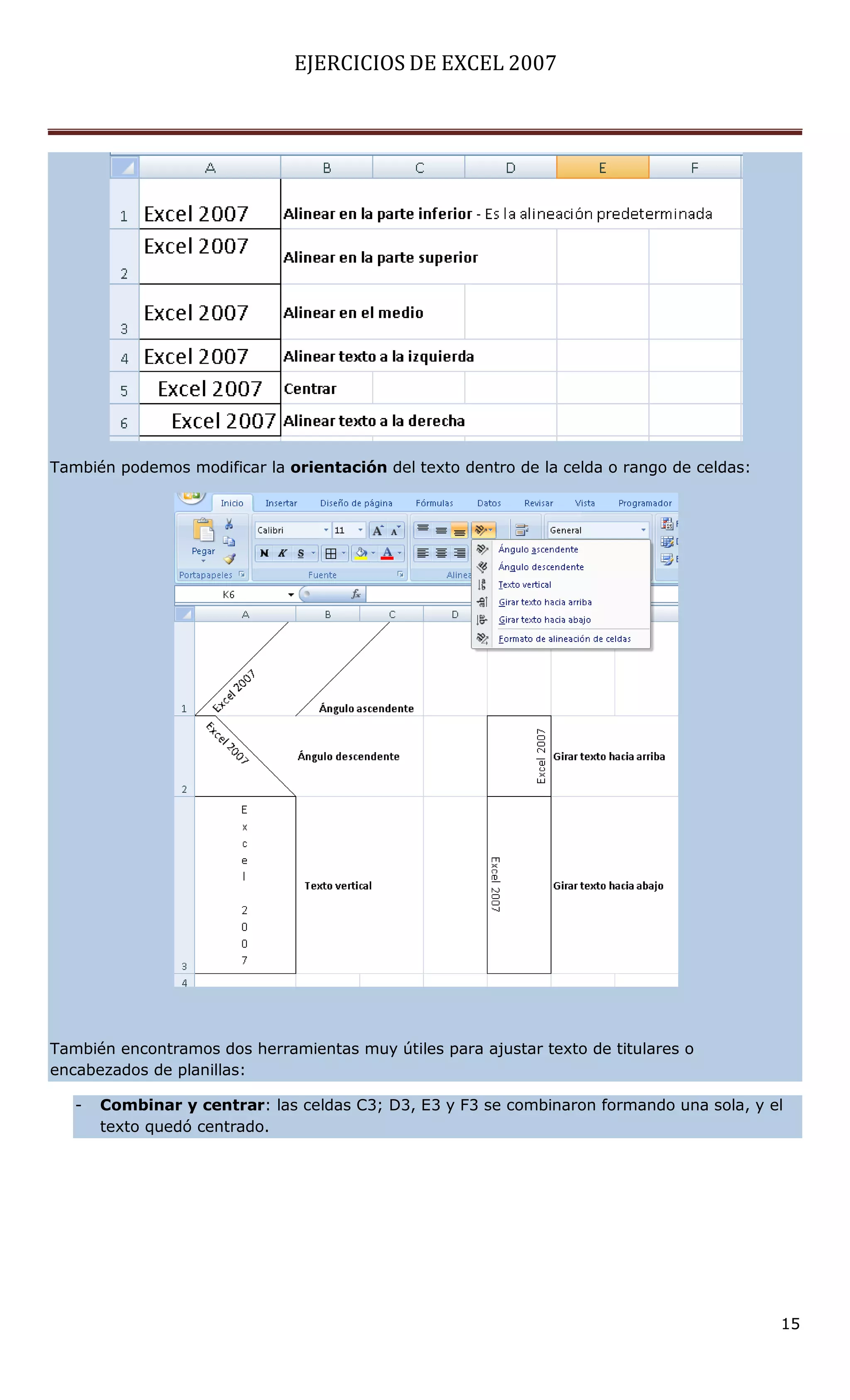 EJERCICIOS DE EXCEL 2007




También podemos modificar la orientación del texto dentro de la celda o rango de celdas:




También encontramos dos herramientas muy útiles para ajustar texto de titulares o
encabezados de planillas:

   -   Combinar y centrar: las celdas C3; D3, E3 y F3 se combinaron formando una sola, y el
       texto quedó centrado.




                                                                                           15
 