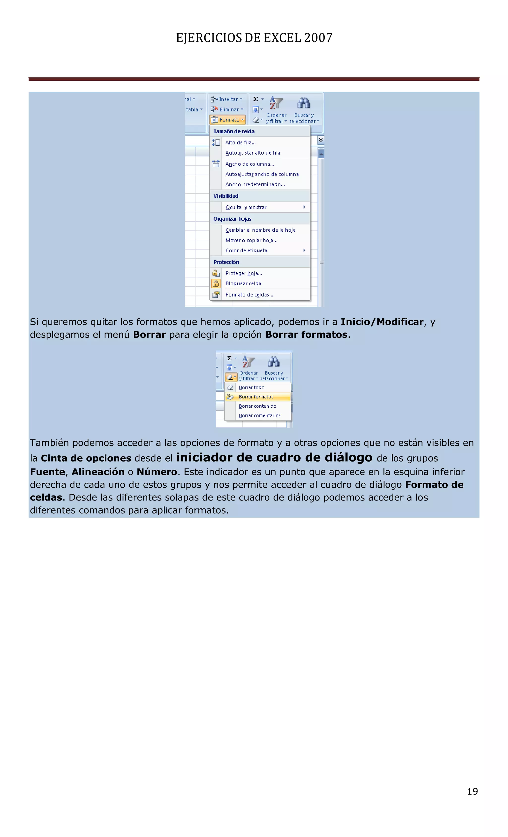 EJERCICIOS DE EXCEL 2007




Si queremos quitar los formatos que hemos aplicado, podemos ir a Inicio/Modificar, y
desplegamos el menú Borrar para elegir la opción Borrar formatos.




También podemos acceder a las opciones de formato y a otras opciones que no están visibles en
la Cinta de opciones desde el iniciador de cuadro de diálogo de los grupos
Fuente, Alineación o Número. Este indicador es un punto que aparece en la esquina inferior
derecha de cada uno de estos grupos y nos permite acceder al cuadro de diálogo Formato de
celdas. Desde las diferentes solapas de este cuadro de diálogo podemos acceder a los
diferentes comandos para aplicar formatos.




                                                                                             19
 