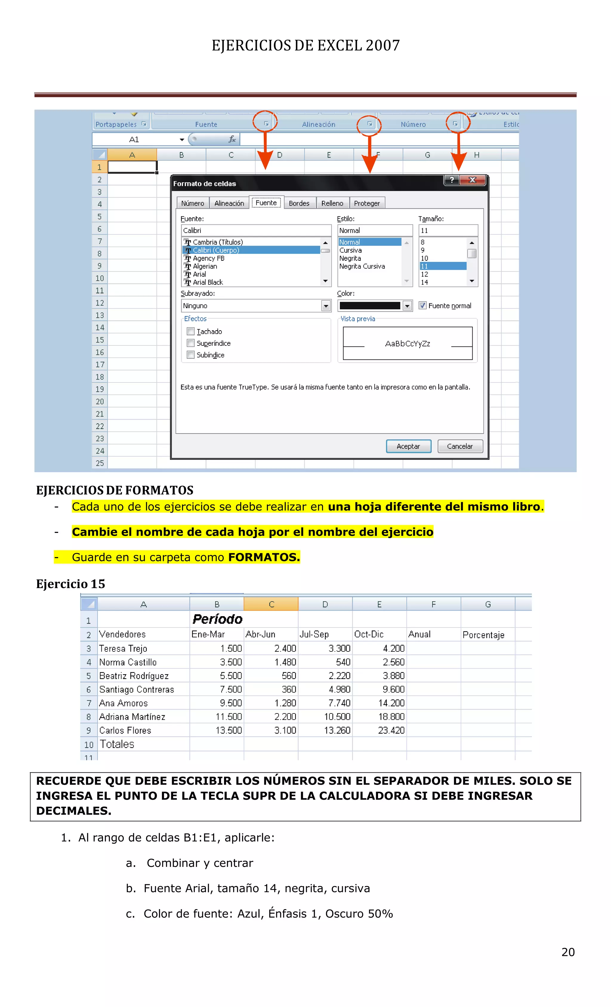 EJERCICIOS DE EXCEL 2007




EJERCICIOS DE FORMATOS
   -     Cada uno de los ejercicios se debe realizar en una hoja diferente del mismo libro.

   -     Cambie el nombre de cada hoja por el nombre del ejercicio

   -     Guarde en su carpeta como FORMATOS.

Ejercicio 15




RECUERDE QUE DEBE ESCRIBIR LOS NÚMEROS SIN EL SEPARADOR DE MILES. SOLO SE
INGRESA EL PUNTO DE LA TECLA SUPR DE LA CALCULADORA SI DEBE INGRESAR
DECIMALES.

       1. Al rango de celdas B1:E1, aplicarle:

                  a. Combinar y centrar

                  b. Fuente Arial, tamaño 14, negrita, cursiva

                  c. Color de fuente: Azul, Énfasis 1, Oscuro 50%


                                                                                              20
 