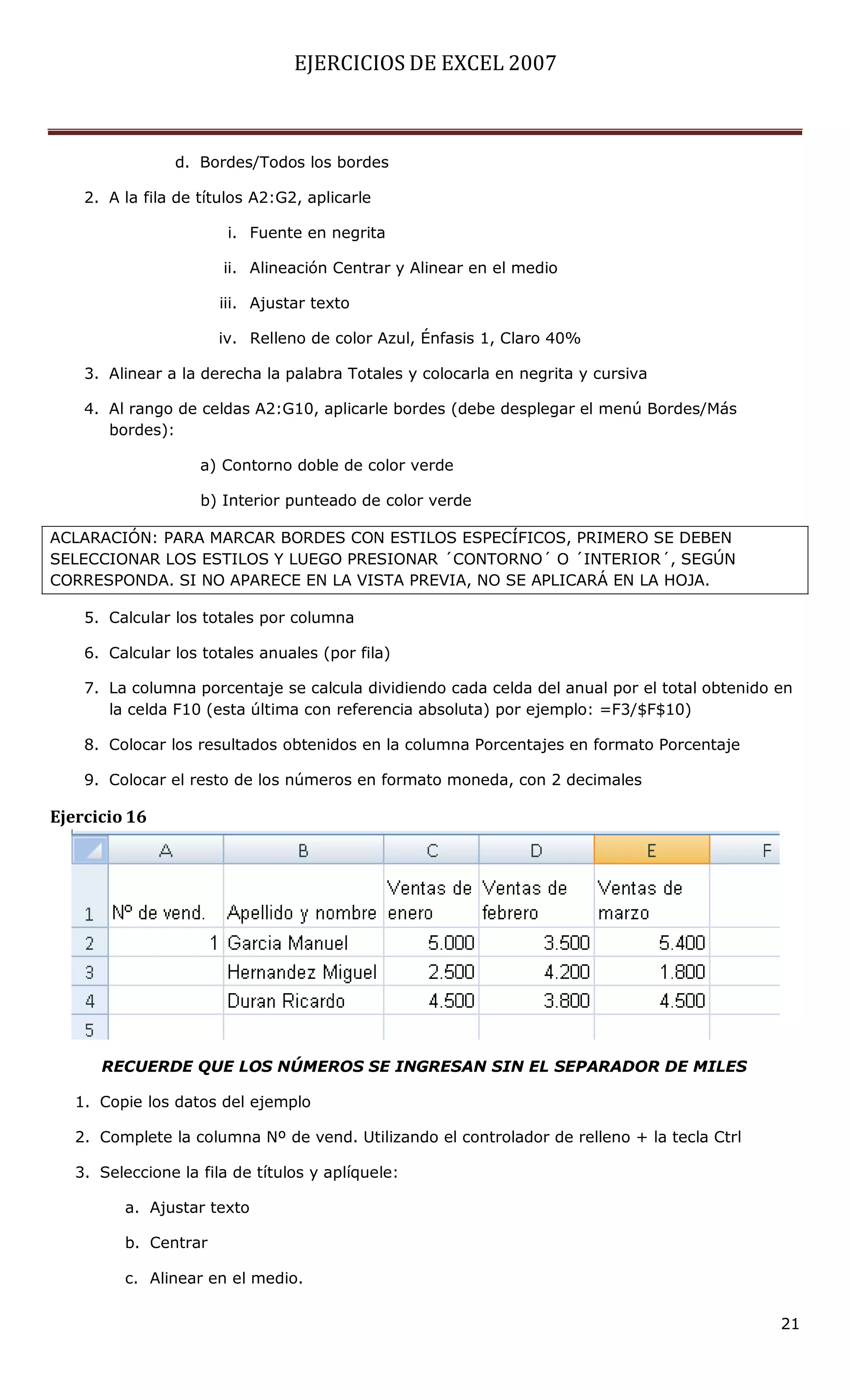 EJERCICIOS DE EXCEL 2007



                d. Bordes/Todos los bordes

    2. A la fila de títulos A2:G2, aplicarle

                        i. Fuente en negrita

                       ii. Alineación Centrar y Alinear en el medio

                       iii. Ajustar texto

                      iv. Relleno de color Azul, Énfasis 1, Claro 40%

    3. Alinear a la derecha la palabra Totales y colocarla en negrita y cursiva

    4. Al rango de celdas A2:G10, aplicarle bordes (debe desplegar el menú Bordes/Más
       bordes):

                    a) Contorno doble de color verde

                    b) Interior punteado de color verde

ACLARACIÓN: PARA MARCAR BORDES CON ESTILOS ESPECÍFICOS, PRIMERO SE DEBEN
SELECCIONAR LOS ESTILOS Y LUEGO PRESIONAR ´CONTORNO´ O ´INTERIOR´, SEGÚN
CORRESPONDA. SI NO APARECE EN LA VISTA PREVIA, NO SE APLICARÁ EN LA HOJA.

    5. Calcular los totales por columna

    6. Calcular los totales anuales (por fila)

    7. La columna porcentaje se calcula dividiendo cada celda del anual por el total obtenido en
       la celda F10 (esta última con referencia absoluta) por ejemplo: =F3/$F$10)

    8. Colocar los resultados obtenidos en la columna Porcentajes en formato Porcentaje

    9. Colocar el resto de los números en formato moneda, con 2 decimales

Ejercicio 16




      RECUERDE QUE LOS NÚMEROS SE INGRESAN SIN EL SEPARADOR DE MILES

   1. Copie los datos del ejemplo

   2. Complete la columna Nº de vend. Utilizando el controlador de relleno + la tecla Ctrl

   3. Seleccione la fila de títulos y aplíquele:

         a. Ajustar texto

         b. Centrar

         c. Alinear en el medio.

                                                                                              21
 