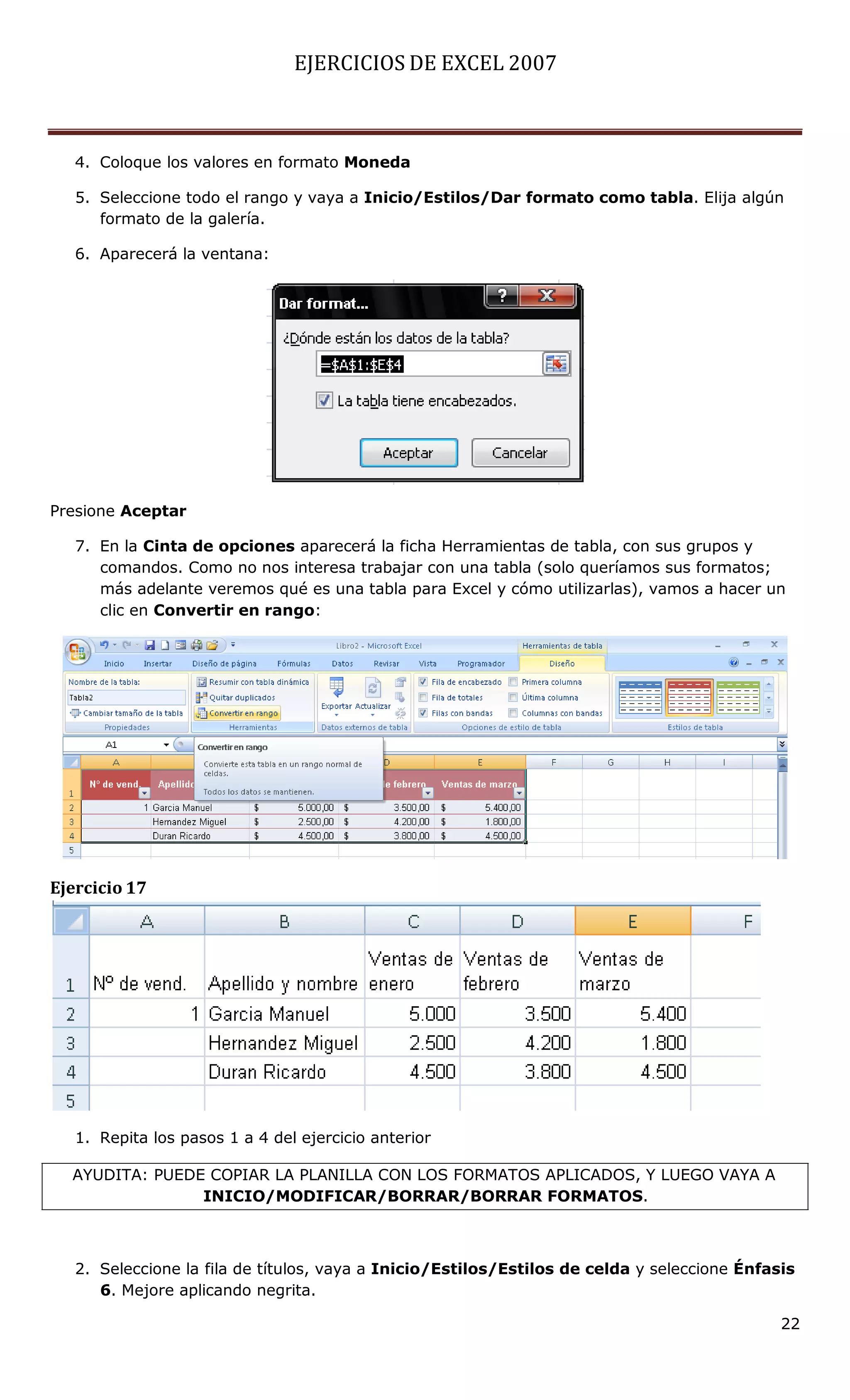 EJERCICIOS DE EXCEL 2007



   4. Coloque los valores en formato Moneda

   5. Seleccione todo el rango y vaya a Inicio/Estilos/Dar formato como tabla. Elija algún
      formato de la galería.

   6. Aparecerá la ventana:




Presione Aceptar

   7. En la Cinta de opciones aparecerá la ficha Herramientas de tabla, con sus grupos y
      comandos. Como no nos interesa trabajar con una tabla (solo queríamos sus formatos;
      más adelante veremos qué es una tabla para Excel y cómo utilizarlas), vamos a hacer un
      clic en Convertir en rango:




Ejercicio 17




   1. Repita los pasos 1 a 4 del ejercicio anterior

  AYUDITA: PUEDE COPIAR LA PLANILLA CON LOS FORMATOS APLICADOS, Y LUEGO VAYA A
                INICIO/MODIFICAR/BORRAR/BORRAR FORMATOS.



   2. Seleccione la fila de títulos, vaya a Inicio/Estilos/Estilos de celda y seleccione Énfasis
      6. Mejore aplicando negrita.

                                                                                              22
 