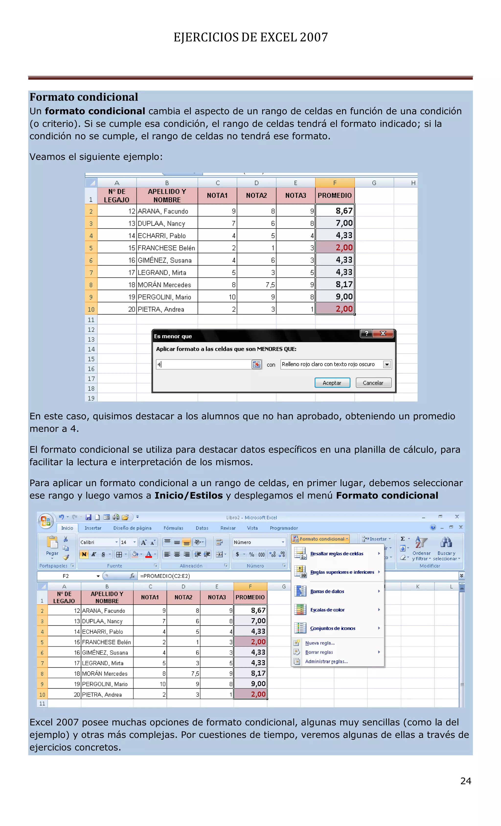 EJERCICIOS DE EXCEL 2007



Formato condicional
Un formato condicional cambia el aspecto de un rango de celdas en función de una condición
(o criterio). Si se cumple esa condición, el rango de celdas tendrá el formato indicado; si la
condición no se cumple, el rango de celdas no tendrá ese formato.

Veamos el siguiente ejemplo:




En este caso, quisimos destacar a los alumnos que no han aprobado, obteniendo un promedio
menor a 4.

El formato condicional se utiliza para destacar datos específicos en una planilla de cálculo, para
facilitar la lectura e interpretación de los mismos.

Para aplicar un formato condicional a un rango de celdas, en primer lugar, debemos seleccionar
ese rango y luego vamos a Inicio/Estilos y desplegamos el menú Formato condicional




Excel 2007 posee muchas opciones de formato condicional, algunas muy sencillas (como la del
ejemplo) y otras más complejas. Por cuestiones de tiempo, veremos algunas de ellas a través de
ejercicios concretos.


                                                                                                 24
 
