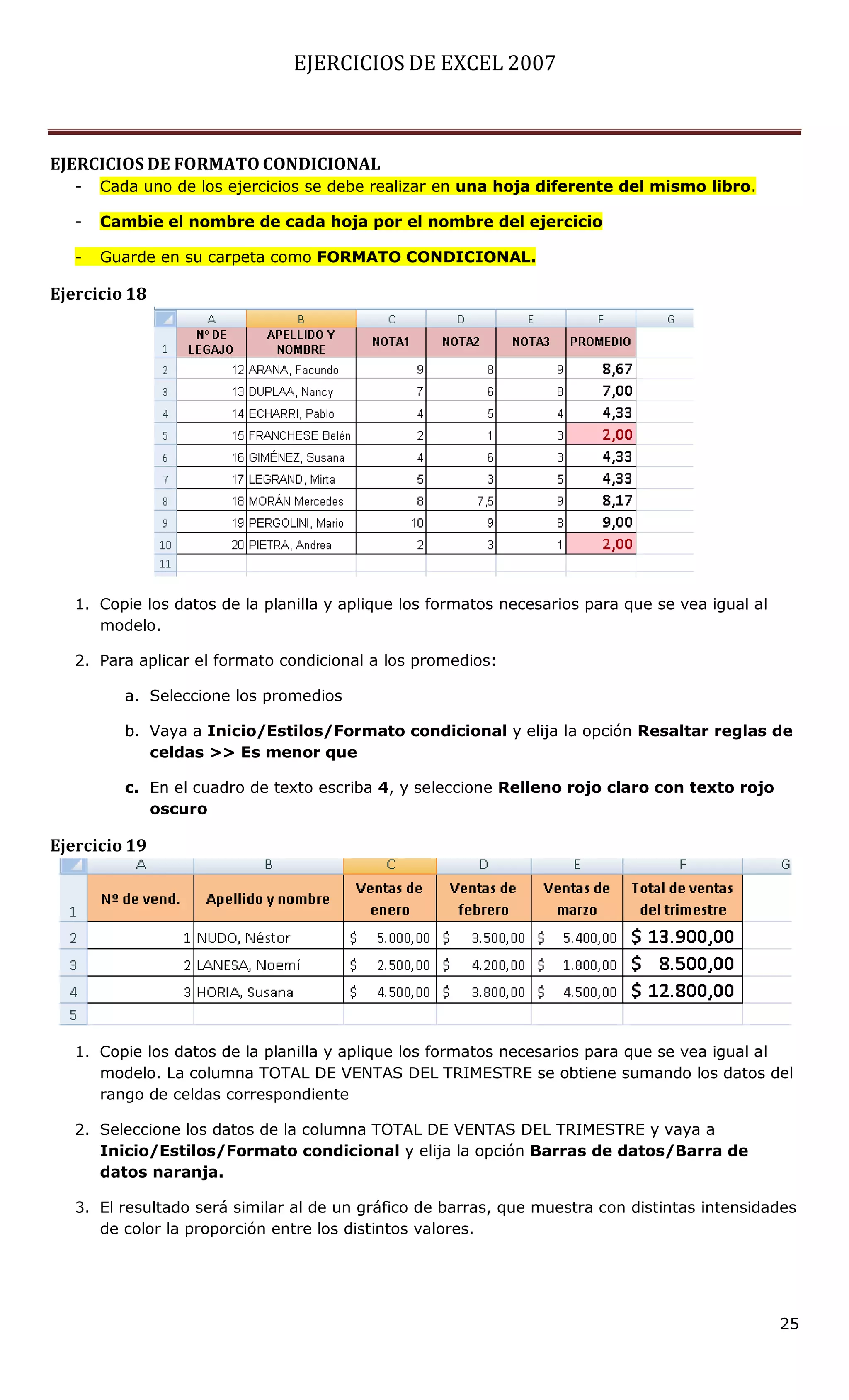 EJERCICIOS DE EXCEL 2007



EJERCICIOS DE FORMATO CONDICIONAL
   -   Cada uno de los ejercicios se debe realizar en una hoja diferente del mismo libro.

   -   Cambie el nombre de cada hoja por el nombre del ejercicio

   -   Guarde en su carpeta como FORMATO CONDICIONAL.

Ejercicio 18




   1. Copie los datos de la planilla y aplique los formatos necesarios para que se vea igual al
      modelo.

   2. Para aplicar el formato condicional a los promedios:

          a. Seleccione los promedios

          b. Vaya a Inicio/Estilos/Formato condicional y elija la opción Resaltar reglas de
             celdas >> Es menor que

          c. En el cuadro de texto escriba 4, y seleccione Relleno rojo claro con texto rojo
             oscuro

Ejercicio 19




   1. Copie los datos de la planilla y aplique los formatos necesarios para que se vea igual al
      modelo. La columna TOTAL DE VENTAS DEL TRIMESTRE se obtiene sumando los datos del
      rango de celdas correspondiente

   2. Seleccione los datos de la columna TOTAL DE VENTAS DEL TRIMESTRE y vaya a
      Inicio/Estilos/Formato condicional y elija la opción Barras de datos/Barra de
      datos naranja.

   3. El resultado será similar al de un gráfico de barras, que muestra con distintas intensidades
      de color la proporción entre los distintos valores.




                                                                                                  25
 