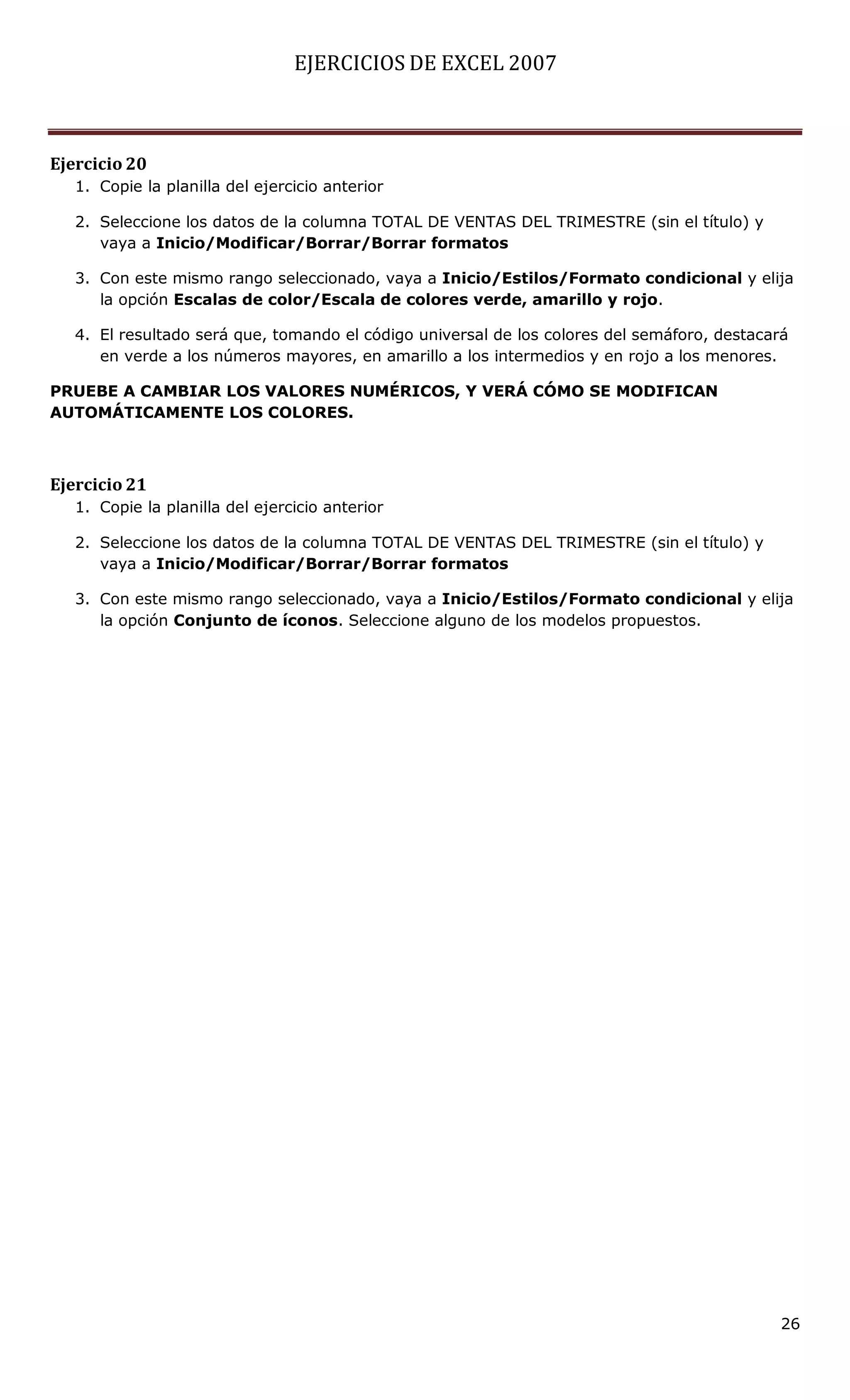 EJERCICIOS DE EXCEL 2007



Ejercicio 20
   1. Copie la planilla del ejercicio anterior

   2. Seleccione los datos de la columna TOTAL DE VENTAS DEL TRIMESTRE (sin el título) y
      vaya a Inicio/Modificar/Borrar/Borrar formatos

   3. Con este mismo rango seleccionado, vaya a Inicio/Estilos/Formato condicional y elija
      la opción Escalas de color/Escala de colores verde, amarillo y rojo.

   4. El resultado será que, tomando el código universal de los colores del semáforo, destacará
      en verde a los números mayores, en amarillo a los intermedios y en rojo a los menores.

PRUEBE A CAMBIAR LOS VALORES NUMÉRICOS, Y VERÁ CÓMO SE MODIFICAN
AUTOMÁTICAMENTE LOS COLORES.



Ejercicio 21
   1. Copie la planilla del ejercicio anterior

   2. Seleccione los datos de la columna TOTAL DE VENTAS DEL TRIMESTRE (sin el título) y
      vaya a Inicio/Modificar/Borrar/Borrar formatos

   3. Con este mismo rango seleccionado, vaya a Inicio/Estilos/Formato condicional y elija
      la opción Conjunto de íconos. Seleccione alguno de los modelos propuestos.




                                                                                              26
 