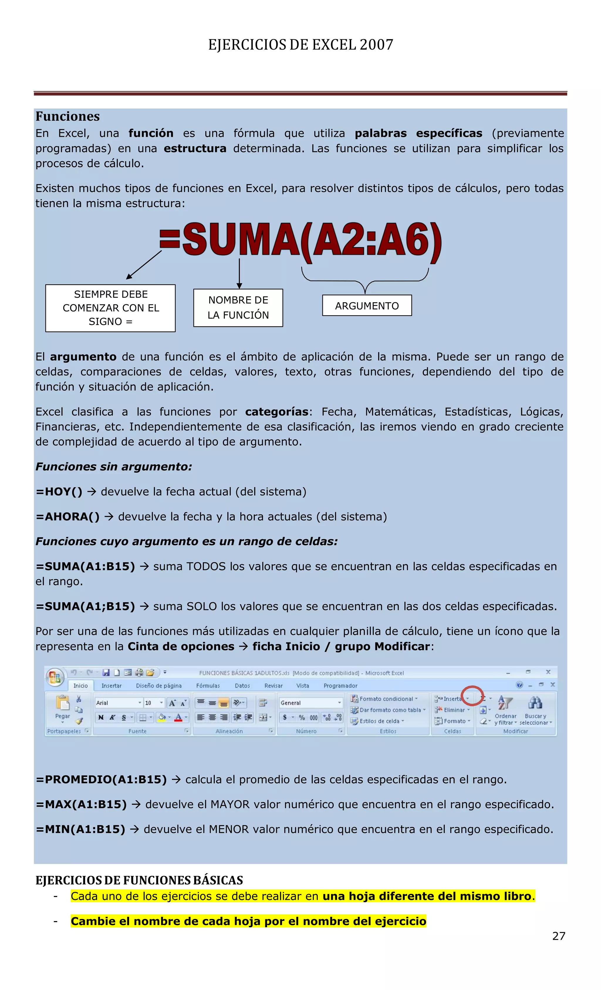 EJERCICIOS DE EXCEL 2007



Funciones
En Excel, una función es una fórmula que utiliza palabras específicas (previamente
programadas) en una estructura determinada. Las funciones se utilizan para simplificar los
procesos de cálculo.

Existen muchos tipos de funciones en Excel, para resolver distintos tipos de cálculos, pero todas
tienen la misma estructura:




         SIEMPRE DEBE
                                NOMBRE DE
       COMENZAR CON EL                                  ARGUMENTO
                                LA FUNCIÓN
            SIGNO =


El argumento de una función es el ámbito de aplicación de la misma. Puede ser un rango de
celdas, comparaciones de celdas, valores, texto, otras funciones, dependiendo del tipo de
función y situación de aplicación.

Excel clasifica a las funciones por categorías: Fecha, Matemáticas, Estadísticas, Lógicas,
Financieras, etc. Independientemente de esa clasificación, las iremos viendo en grado creciente
de complejidad de acuerdo al tipo de argumento.

Funciones sin argumento:

=HOY()  devuelve la fecha actual (del sistema)

=AHORA()  devuelve la fecha y la hora actuales (del sistema)

Funciones cuyo argumento es un rango de celdas:

=SUMA(A1:B15)  suma TODOS los valores que se encuentran en las celdas especificadas en
el rango.

=SUMA(A1;B15)  suma SOLO los valores que se encuentran en las dos celdas especificadas.

Por ser una de las funciones más utilizadas en cualquier planilla de cálculo, tiene un ícono que la
representa en la Cinta de opciones  ficha Inicio / grupo Modificar:




=PROMEDIO(A1:B15)  calcula el promedio de las celdas especificadas en el rango.

=MAX(A1:B15)  devuelve el MAYOR valor numérico que encuentra en el rango especificado.

=MIN(A1:B15)  devuelve el MENOR valor numérico que encuentra en el rango especificado.



EJERCICIOS DE FUNCIONES BÁSICAS
   -    Cada uno de los ejercicios se debe realizar en una hoja diferente del mismo libro.

   -    Cambie el nombre de cada hoja por el nombre del ejercicio
                                                                                                 27
 