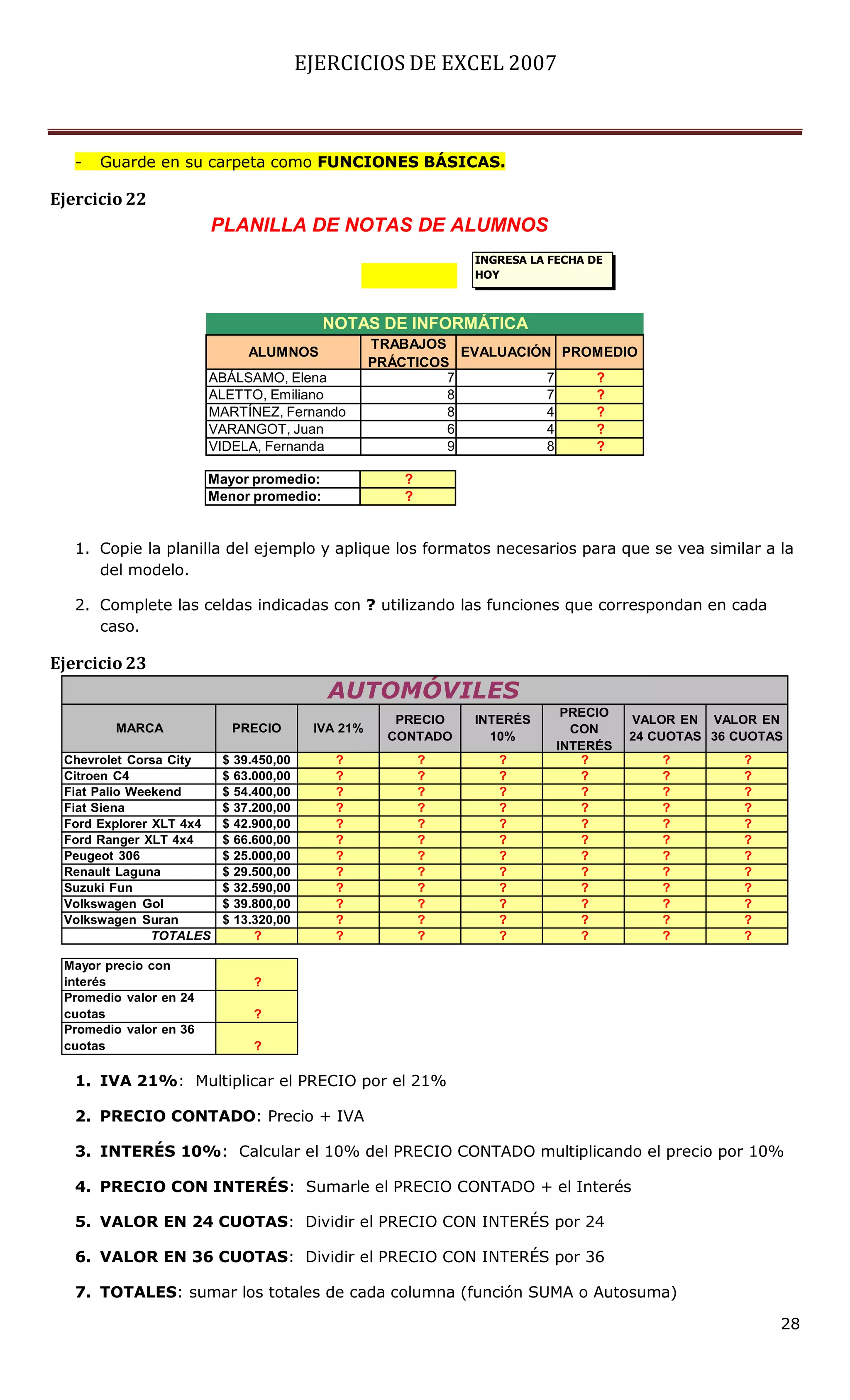 EJERCICIOS DE EXCEL 2007



   -   Guarde en su carpeta como FUNCIONES BÁSICAS.

Ejercicio 22
                        PLANILLA DE NOTAS DE ALUMNOS
                                                                INGRESA LA FECHA DE
                                                                HOY



                                           NOTAS DE INFORMÁTICA
                                                    TRABAJOS
                               ALUMNOS                         EVALUACIÓN PROMEDIO
                                                    PRÁCTICOS
                        ABÁLSAMO, Elena                      7           7   ?
                        ALETTO, Emiliano                     8           7   ?
                        MARTÍNEZ, Fernando                   8           4   ?
                        VARANGOT, Juan                       6           4   ?
                        VIDELA, Fernanda                     9           8   ?

                        Mayor promedio:                 ?
                        Menor promedio:                 ?


   1. Copie la planilla del ejemplo y aplique los formatos necesarios para que se vea similar a la
      del modelo.

   2. Complete las celdas indicadas con ? utilizando las funciones que correspondan en cada
      caso.

Ejercicio 23
                                            AUTOMÓVILES
                                                                             PRECIO
                                                       PRECIO   INTERÉS               VALOR EN VALOR EN
        MARCA                PRECIO       IVA 21%                             CON
                                                      CONTADO     10%                 24 CUOTAS 36 CUOTAS
                                                                            INTERÉS
 Chevrolet Corsa City    $   39.450,00       ?              ?      ?           ?          ?         ?
 Citroen C4              $   63.000,00       ?              ?      ?           ?          ?         ?
 Fiat Palio Weekend      $   54.400,00       ?              ?      ?           ?          ?         ?
 Fiat Siena              $   37.200,00       ?              ?      ?           ?          ?         ?
 Ford Explorer XLT 4x4   $   42.900,00       ?              ?      ?           ?          ?         ?
 Ford Ranger XLT 4x4     $   66.600,00       ?              ?      ?           ?          ?         ?
 Peugeot 306             $   25.000,00       ?              ?      ?           ?          ?         ?
 Renault Laguna          $   29.500,00       ?              ?      ?           ?          ?         ?
 Suzuki Fun              $   32.590,00       ?              ?      ?           ?          ?         ?
 Volkswagen Gol          $   39.800,00       ?              ?      ?           ?          ?         ?
 Volkswagen Suran        $   13.320,00       ?              ?      ?           ?          ?         ?
               TOTALES          ?            ?              ?      ?           ?          ?         ?

 Mayor precio con
 interés                        ?
 Promedio valor en 24
 cuotas                         ?
 Promedio valor en 36
 cuotas                         ?

   1. IVA 21%: Multiplicar el PRECIO por el 21%

   2. PRECIO CONTADO: Precio + IVA

   3. INTERÉS 10%: Calcular el 10% del PRECIO CONTADO multiplicando el precio por 10%

   4. PRECIO CON INTERÉS: Sumarle el PRECIO CONTADO + el Interés

   5. VALOR EN 24 CUOTAS: Dividir el PRECIO CON INTERÉS por 24

   6. VALOR EN 36 CUOTAS: Dividir el PRECIO CON INTERÉS por 36

   7. TOTALES: sumar los totales de cada columna (función SUMA o Autosuma)

                                                                                                        28
 