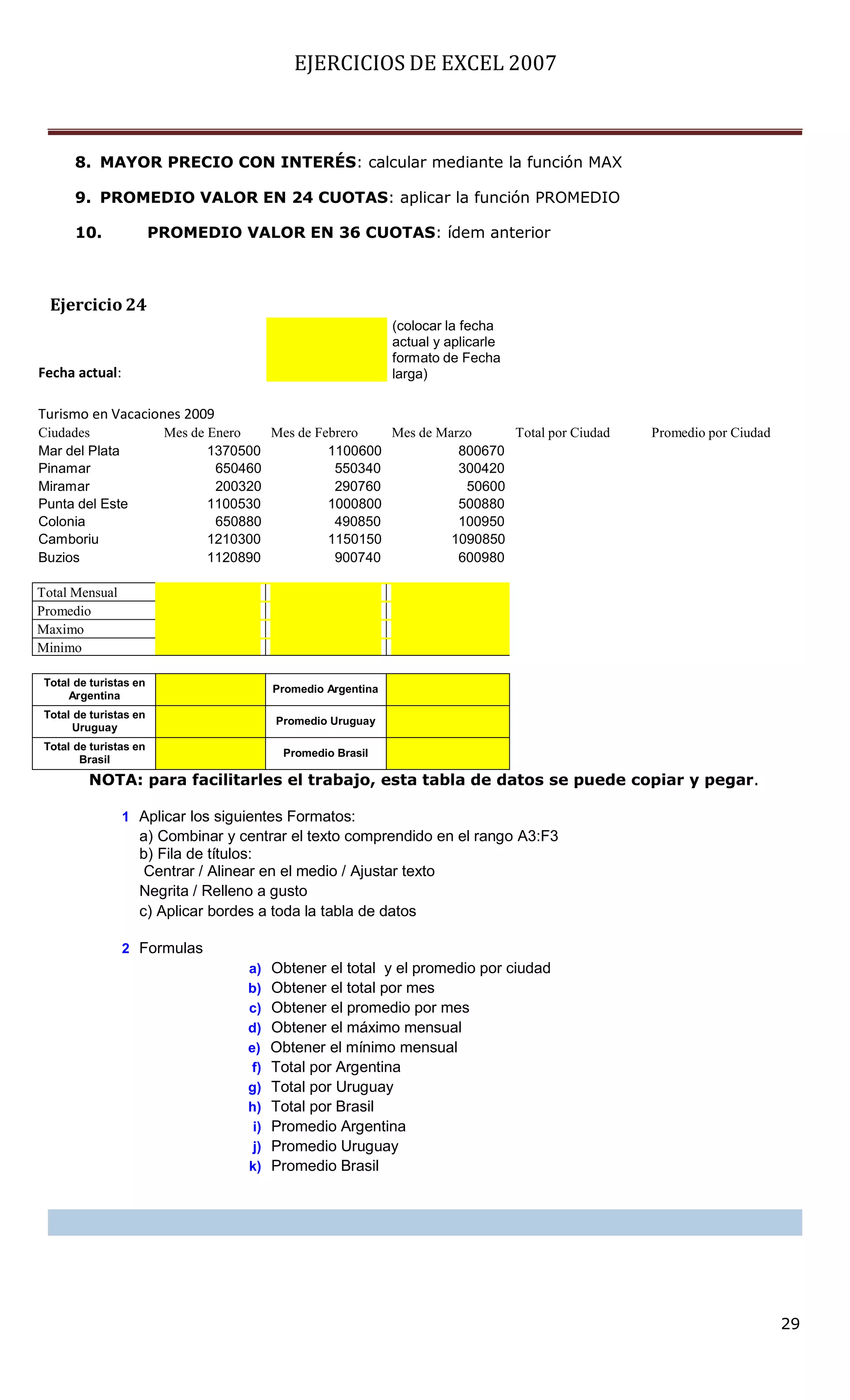 EJERCICIOS DE EXCEL 2007



       8. MAYOR PRECIO CON INTERÉS: calcular mediante la función MAX

       9. PROMEDIO VALOR EN 24 CUOTAS: aplicar la función PROMEDIO

       10.              PROMEDIO VALOR EN 36 CUOTAS: ídem anterior



  Ejercicio 24
                                                                (colocar la fecha
                                                                actual y aplicarle
                                                                formato de Fecha
Fecha actual:                                                   larga)

Turismo en Vacaciones 2009
Ciudades                 Mes de Enero   Mes de Febrero   Mes de Marzo     Total por Ciudad   Promedio por Ciudad
Mar del Plata                   1370500          1100600           800670
Pinamar                          650460           550340           300420
Miramar                          200320           290760            50600
Punta del Este                  1100530          1000800           500880
Colonia                          650880           490850           100950
Camboriu                        1210300          1150150          1090850
Buzios                          1120890           900740           600980

Total Mensual
Promedio
Maximo
Minimo

 Total de turistas en
                                           Promedio Argentina
      Argentina
 Total de turistas en
                                           Promedio Uruguay
       Uruguay
 Total de turistas en
                                            Promedio Brasil
        Brasil
         NOTA: para facilitarles el trabajo, esta tabla de datos se puede copiar y pegar.

                1 Aplicar los siguientes Formatos:
                   a) Combinar y centrar el texto comprendido en el rango A3:F3
                   b) Fila de títulos:
                    Centrar / Alinear en el medio / Ajustar texto
                   Negrita / Relleno a gusto
                   c) Aplicar bordes a toda la tabla de datos

                2 Formulas
                                     a)    Obtener el total y el promedio por ciudad
                                     b)    Obtener el total por mes
                                     c)    Obtener el promedio por mes
                                     d)    Obtener el máximo mensual
                                     e)    Obtener el mínimo mensual
                                     f)    Total por Argentina
                                     g)    Total por Uruguay
                                     h)    Total por Brasil
                                      i)   Promedio Argentina
                                      j)   Promedio Uruguay
                                     k)    Promedio Brasil




                                                                                                                   29
 