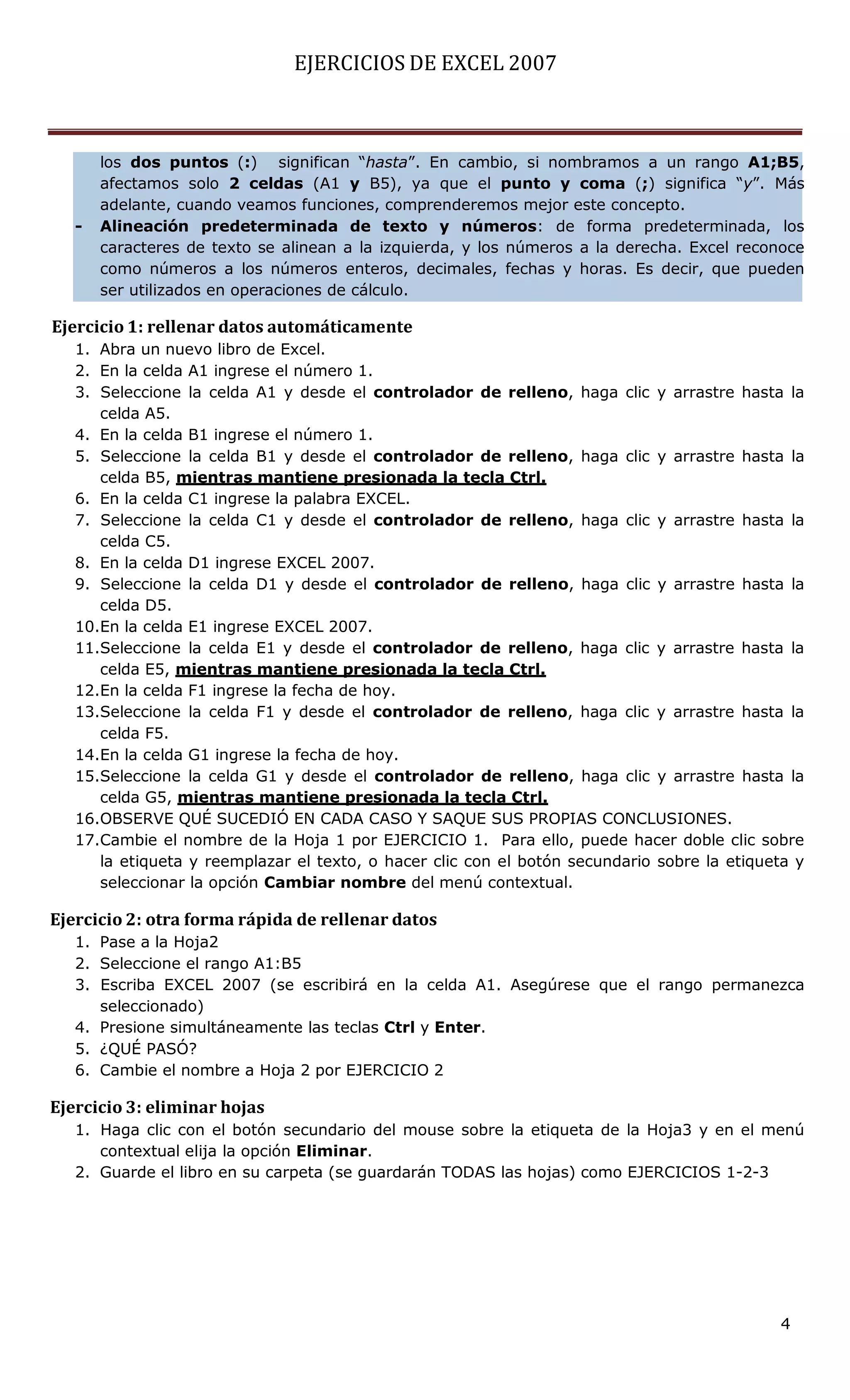 EJERCICIOS DE EXCEL 2007



       los dos puntos (:) significan “hasta”. En cambio, si nombramos a un rango A1;B5,
       afectamos solo 2 celdas (A1 y B5), ya que el punto y coma (;) significa “y”. Más
       adelante, cuando veamos funciones, comprenderemos mejor este concepto.
   -   Alineación predeterminada de texto y números: de forma predeterminada, los
       caracteres de texto se alinean a la izquierda, y los números a la derecha. Excel reconoce
       como números a los números enteros, decimales, fechas y horas. Es decir, que pueden
       ser utilizados en operaciones de cálculo.

Ejercicio 1: rellenar datos automáticamente
   1. Abra un nuevo libro de Excel.
   2. En la celda A1 ingrese el número 1.
   3. Seleccione la celda A1 y desde el controlador de relleno, haga clic y arrastre hasta la
      celda A5.
   4. En la celda B1 ingrese el número 1.
   5. Seleccione la celda B1 y desde el controlador de relleno, haga clic y arrastre hasta la
      celda B5, mientras mantiene presionada la tecla Ctrl.
   6. En la celda C1 ingrese la palabra EXCEL.
   7. Seleccione la celda C1 y desde el controlador de relleno, haga clic y arrastre hasta la
      celda C5.
   8. En la celda D1 ingrese EXCEL 2007.
   9. Seleccione la celda D1 y desde el controlador de relleno, haga clic y arrastre hasta la
      celda D5.
   10.En la celda E1 ingrese EXCEL 2007.
   11.Seleccione la celda E1 y desde el controlador de relleno, haga clic y arrastre hasta la
      celda E5, mientras mantiene presionada la tecla Ctrl.
   12.En la celda F1 ingrese la fecha de hoy.
   13.Seleccione la celda F1 y desde el controlador de relleno, haga clic y arrastre hasta la
      celda F5.
   14.En la celda G1 ingrese la fecha de hoy.
   15.Seleccione la celda G1 y desde el controlador de relleno, haga clic y arrastre hasta la
      celda G5, mientras mantiene presionada la tecla Ctrl.
   16.OBSERVE QUÉ SUCEDIÓ EN CADA CASO Y SAQUE SUS PROPIAS CONCLUSIONES.
   17.Cambie el nombre de la Hoja 1 por EJERCICIO 1. Para ello, puede hacer doble clic sobre
      la etiqueta y reemplazar el texto, o hacer clic con el botón secundario sobre la etiqueta y
      seleccionar la opción Cambiar nombre del menú contextual.

Ejercicio 2: otra forma rápida de rellenar datos
   1. Pase a la Hoja2
   2. Seleccione el rango A1:B5
   3. Escriba EXCEL 2007 (se escribirá en la celda A1. Asegúrese que el rango permanezca
      seleccionado)
   4. Presione simultáneamente las teclas Ctrl y Enter.
   5. ¿QUÉ PASÓ?
   6. Cambie el nombre a Hoja 2 por EJERCICIO 2

Ejercicio 3: eliminar hojas
   1. Haga clic con el botón secundario del mouse sobre la etiqueta de la Hoja3 y en el menú
      contextual elija la opción Eliminar.
   2. Guarde el libro en su carpeta (se guardarán TODAS las hojas) como EJERCICIOS 1-2-3




                                                                                             4
 