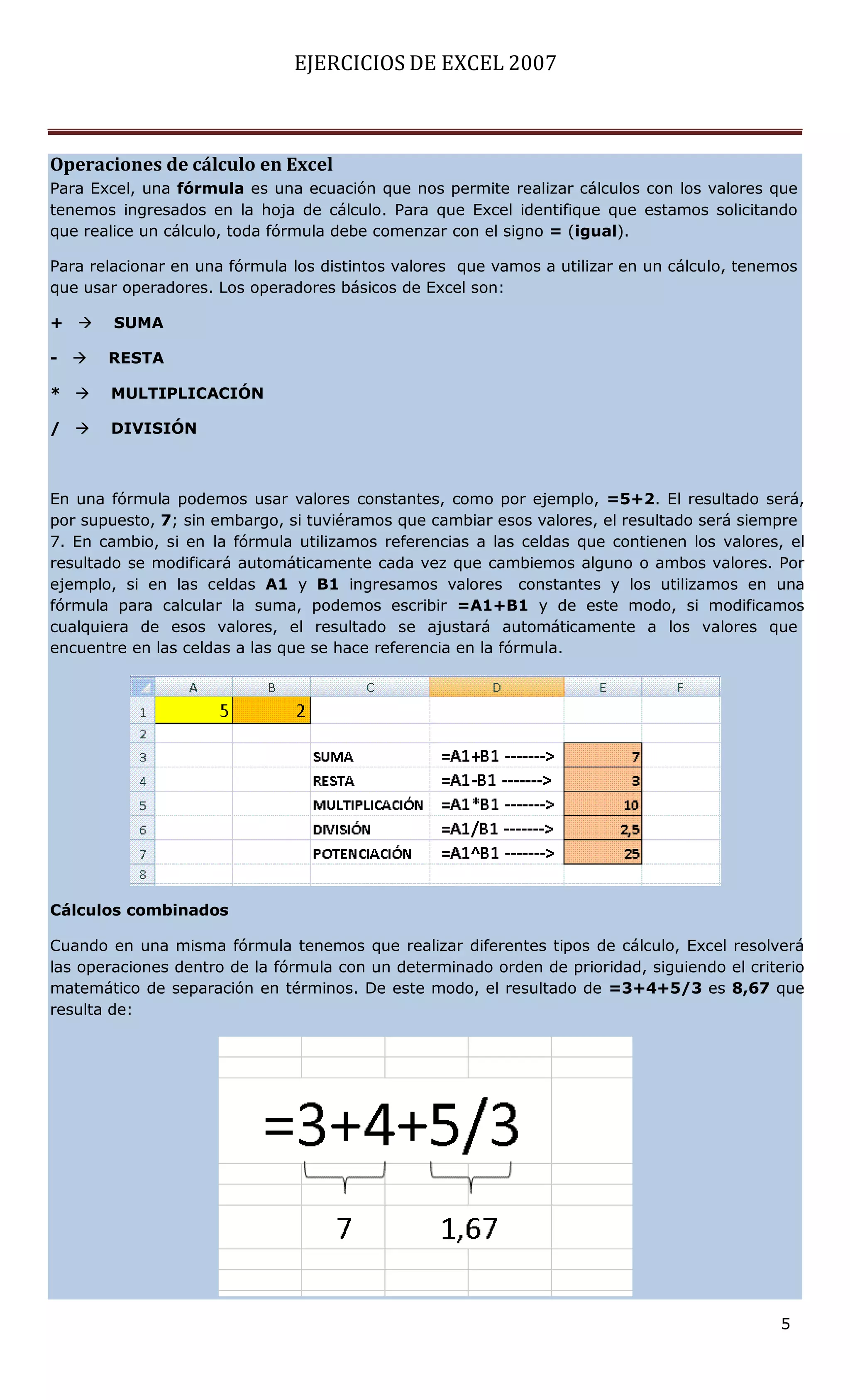 EJERCICIOS DE EXCEL 2007



Operaciones de cálculo en Excel
Para Excel, una fórmula es una ecuación que nos permite realizar cálculos con los valores que
tenemos ingresados en la hoja de cálculo. Para que Excel identifique que estamos solicitando
que realice un cálculo, toda fórmula debe comenzar con el signo = (igual).

Para relacionar en una fórmula los distintos valores que vamos a utilizar en un cálculo, tenemos
que usar operadores. Los operadores básicos de Excel son:

+      SUMA

-     RESTA

*     MULTIPLICACIÓN

/     DIVISIÓN



En una fórmula podemos usar valores constantes, como por ejemplo, =5+2. El resultado será,
por supuesto, 7; sin embargo, si tuviéramos que cambiar esos valores, el resultado será siempre
7. En cambio, si en la fórmula utilizamos referencias a las celdas que contienen los valores, el
resultado se modificará automáticamente cada vez que cambiemos alguno o ambos valores. Por
ejemplo, si en las celdas A1 y B1 ingresamos valores constantes y los utilizamos en una
fórmula para calcular la suma, podemos escribir =A1+B1 y de este modo, si modificamos
cualquiera de esos valores, el resultado se ajustará automáticamente a los valores que
encuentre en las celdas a las que se hace referencia en la fórmula.




Cálculos combinados

Cuando en una misma fórmula tenemos que realizar diferentes tipos de cálculo, Excel resolverá
las operaciones dentro de la fórmula con un determinado orden de prioridad, siguiendo el criterio
matemático de separación en términos. De este modo, el resultado de =3+4+5/3 es 8,67 que
resulta de:




                                                                                             5
 