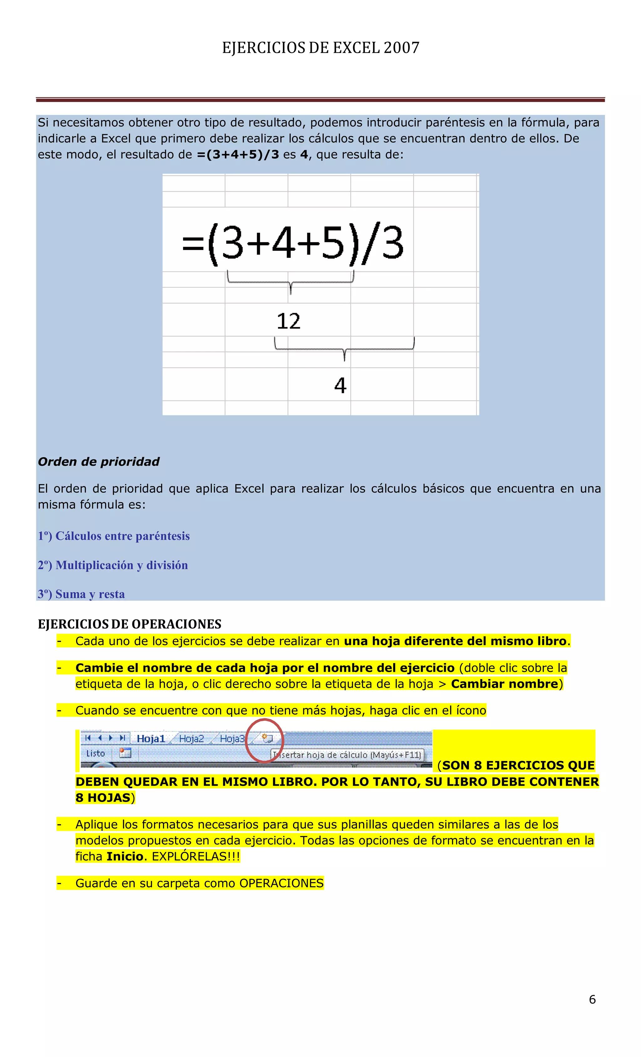 EJERCICIOS DE EXCEL 2007



Si necesitamos obtener otro tipo de resultado, podemos introducir paréntesis en la fórmula, para
indicarle a Excel que primero debe realizar los cálculos que se encuentran dentro de ellos. De
este modo, el resultado de =(3+4+5)/3 es 4, que resulta de:




Orden de prioridad

El orden de prioridad que aplica Excel para realizar los cálculos básicos que encuentra en una
misma fórmula es:

1º) Cálculos entre paréntesis

2º) Multiplicación y división

3º) Suma y resta

EJERCICIOS DE OPERACIONES
   -   Cada uno de los ejercicios se debe realizar en una hoja diferente del mismo libro.

   -   Cambie el nombre de cada hoja por el nombre del ejercicio (doble clic sobre la
       etiqueta de la hoja, o clic derecho sobre la etiqueta de la hoja > Cambiar nombre)

   -   Cuando se encuentre con que no tiene más hojas, haga clic en el ícono



                                                      (SON 8 EJERCICIOS QUE
       DEBEN QUEDAR EN EL MISMO LIBRO. POR LO TANTO, SU LIBRO DEBE CONTENER
       8 HOJAS)

   -   Aplique los formatos necesarios para que sus planillas queden similares a las de los
       modelos propuestos en cada ejercicio. Todas las opciones de formato se encuentran en la
       ficha Inicio. EXPLÓRELAS!!!

   -   Guarde en su carpeta como OPERACIONES




                                                                                              6
 