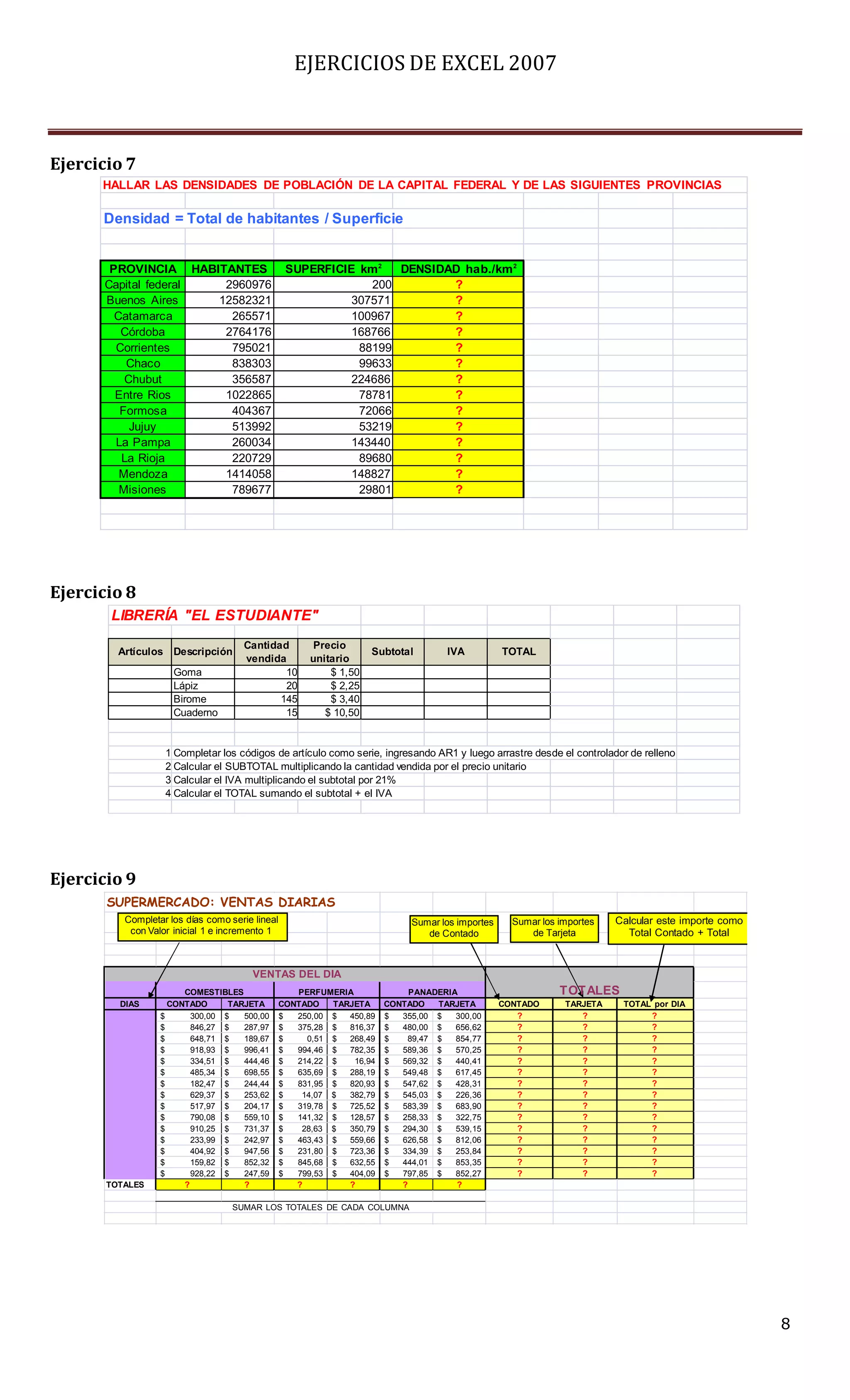 EJERCICIOS DE EXCEL 2007



Ejercicio 7
      HALLAR LAS DENSIDADES DE POBLACIÓN DE LA CAPITAL FEDERAL Y DE LAS SIGUIENTES PROVINCIAS

      Densidad = Total de habitantes / Superficie


       PROVINCIA HABITANTES                       SUPERFICIE km2   DENSIDAD hab./km 2
      Capital federal  2960976                                 200        ?
      Buenos Aires    12582321                              307571        ?
        Catamarca       265571                              100967        ?
         Córdoba       2764176                              168766        ?
        Corrientes      795021                               88199        ?
          Chaco         838303                               99633        ?
          Chubut        356587                              224686        ?
        Entre Rios     1022865                               78781        ?
         Formosa        404367                               72066        ?
           Jujuy        513992                               53219        ?
        La Pampa        260034                              143440        ?
         La Rioja       220729                               89680        ?
         Mendoza       1414058                              148827        ?
         Misiones       789677                               29801        ?




Ejercicio 8
       LIBRERÍA "EL ESTUDIANTE"
                                     Cantidad           Precio
         Artículos Descripción                                      Subtotal       IVA           TOTAL
                                     vendida           unitario
                     Goma                    10            $ 1,50
                     Lápiz                   20            $ 2,25
                     Birome                 145            $ 3,40
                     Cuaderno                15           $ 10,50


                   1 Completar los códigos de artículo como serie, ingresando AR1 y luego arrastre desde el controlador de relleno
                   2 Calcular el SUBTOTAL multiplicando la cantidad vendida por el precio unitario
                   3 Calcular el IVA multiplicando el subtotal por 21%
                   4 Calcular el TOTAL sumando el subtotal + el IVA




Ejercicio 9
       SUPERMERCADO: VENTAS DIARIAS
          Completar los días como serie lineal                              Sumar los importes     Sumar los importes   Calcular este importe como
           con Valor inicial 1 e incremento 1                                  de Contado             de Tarjeta          Total Contado + Total


                                       VENTAS DEL DIA
                       COMESTIBLES                  PERFUMERIA              PANADERIA                        T OT ALES
         DIAS       CONTADO      TARJETA         CONTADO   TARJETA     CONTADO   TARJETA         CONTADO      TARJETA    TOTAL por DIA
                  $      300,00 $   500,00       $  250,00 $  450,89   $  355,00 $   300,00         ?            ?            ?
                  $      846,27 $   287,97       $  375,28 $  816,37   $  480,00 $   656,62         ?            ?            ?
                  $      648,71 $   189,67       $    0,51 $  268,49   $   89,47 $   854,77         ?            ?            ?
                  $      918,93 $   996,41       $  994,46 $  782,35   $  589,36 $   570,25         ?            ?            ?
                  $      334,51 $   444,46       $  214,22 $   16,94   $  569,32 $   440,41         ?            ?            ?
                  $      485,34 $   698,55       $  635,69 $  288,19   $  549,48 $   617,45         ?            ?            ?
                  $      182,47 $   244,44       $  831,95 $  820,93   $  547,62 $   428,31         ?            ?            ?
                  $      629,37 $   253,62       $   14,07 $  382,79   $  545,03 $   226,36         ?            ?            ?
                  $      517,97 $   204,17       $  319,78 $  725,52   $  583,39 $   683,90         ?            ?            ?
                  $      790,08 $   559,10       $  141,32 $  128,57   $  258,33 $   322,75         ?            ?            ?
                  $      910,25 $   731,37       $   28,63 $  350,79   $  294,30 $   539,15         ?            ?            ?
                  $      233,99 $   242,97       $  463,43 $  559,66   $  626,58 $   812,06         ?            ?            ?
                  $      404,92 $   947,56       $  231,80 $  723,36   $  334,39 $   253,84         ?            ?            ?
                  $      159,82 $   852,32       $  845,68 $  632,55   $  444,01 $   853,35         ?            ?            ?
                  $      928,22 $   247,59       $  799,53 $  404,09   $  797,85 $   852,27         ?            ?            ?
       TOTALES         ?            ?               ?         ?           ?          ?

                                   SUMAR LOS TOTALES DE CADA COLUMNA




                                                                                                                                                     8
 