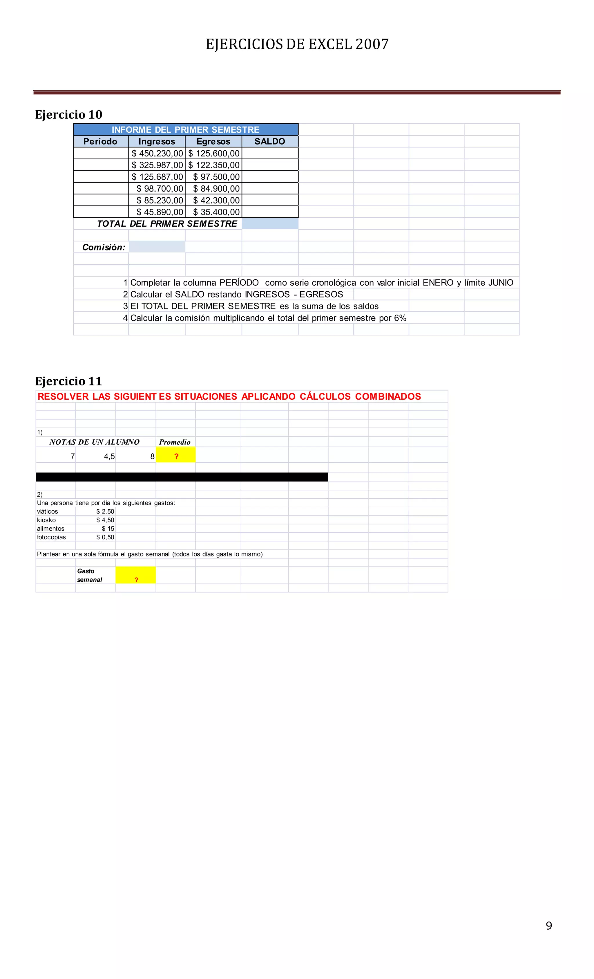 EJERCICIOS DE EXCEL 2007



Ejercicio 10
                      INFORME DEL PRIMER SEMESTRE
                Período     Ingresos     Egresos    SALDO
                          $ 450.230,00 $ 125.600,00
                          $ 325.987,00 $ 122.350,00
                          $ 125.687,00 $ 97.500,00
                           $ 98.700,00 $ 84.900,00
                           $ 85.230,00 $ 42.300,00
                           $ 45.890,00 $ 35.400,00
                  TOTAL DEL PRIM ER SEM ESTRE

                Comisión:



                               1 Completar la columna PERÍODO como serie cronológica con valor inicial ENERO y límite JUNIO
                               2 Calcular el SALDO restando INGRESOS - EGRESOS
                               3 El TOTAL DEL PRIMER SEMESTRE es la suma de los saldos
                               4 Calcular la comisión multiplicando el total del primer semestre por 6%




Ejercicio 11
RESOLVER LAS SIGUIENT ES SIT UACIONES APLICANDO CÁLCULOS COMBINADOS


1)
     NOTAS DE UN ALUMNO                    Promedio
           7             4,5           8       ?



2)
Una persona tiene por día los siguientes gastos:
viáticos            $ 2,50
kiosko              $ 4,50
alimentos             $ 15
fotocopias          $ 0,50

Plantear en una sola fórmula el gasto semanal (todos los días gasta lo mismo)

               Gasto
               semanal           ?




                                                                                                                              9
 