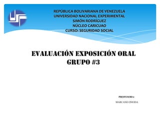 REPÚBLICA BOLIVARIANA DE VENEZUELA
UNIVERSIDAD NACIONAL EXPERIMENTAL
SIMÓN RODRÍGUEZ
NÚCLEO CARICUAO
CURSO: SEGURIDAD SOCIAL

Evaluación exposición oral
grupo #3

PROFESORA:
MARCANO ONEIDA

 
