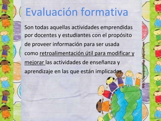 Son todas aquellas actividades emprendidas
por docentes y estudiantes con el propósito
de proveer información para ser usada
como retroalimentación útil para modificar y
mejorar las actividades de enseñanza y
aprendizaje en las que están implicados.
Evaluación formativa
 