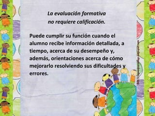 La evaluación formativa
no requiere calificación.
Puede cumplir su función cuando el
alumno recibe información detallada, a
tiempo, acerca de su desempeño y,
además, orientaciones acerca de cómo
mejorarlo resolviendo sus dificultades y
errores.
 
